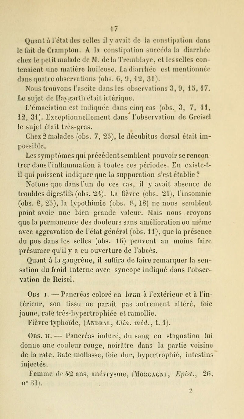 Quant à l'état des selles il y avait de la constipation dans le fuit de Crampton. A la constipation succéda la diarrhée chez le petit malade de M. delà Tremblaye, et les selles con- tenaient une matière huileuse. La diarrhée est mentionnée dans quatre ohscrvalions (ohs. G, 9, 12, 31). Nous trouvons l'ascitc dans les observations 3, 9, 13,17. Le sujet de Haygarth était ictérique. L'émaciation est indiquée dans cinq cas (ohs. 3, 7, 11, 12, 31). Exceptionnellement dans l'ohservation de Greisel le sujet était très-gras. Chez 2 malades (ohs. 7, 25), le déeuhitus dorsal était im- possible. Les symptômes qui précèdent semhlcnt pouvoir se rencon- trer dans l'inflammation à toutes ces périodes. Eu existe-t- il qui puissent indiquer que la suppuration s'est établie? Notons que dans l'un de ces cas, il y avait absence de troubles digestifs (ohs. 23). La fièvre (obs. 21), l'insomnie (ohs. 8, 23), la lypothimic (obs. 8, 18) ne nous semblent point avoir une bien grande valeur. Mais nous croyons que la permanence des douleurs sans amélioration ou même avec aggravation de l'état général (obs. 11), que la présence du pus dans les selles (obs. 16) peuvent au moins faire présumer qu'il y a eu ouverture de l'abcès. Quant à la gangrène, il suffira de faire remarquer la sen- sation du froid interne avec syncope indiqué dans l'obser- vation de Reisel. Obs i. — Pancréas coloré en brun à l'extérieur et à l'in- térieur, son tissu ne paraît pas autrement altéré, foie jaune, rate très-hypertrophiée et ramollie. Fièvre typhoïde, (Andral, Clin, méd., t. 1). Obs. ii. — Pancréas induré, du sang en stagnation lui donne une couleur rouge, noirâtre dans la partie voisine de la rate. Rate mollasse, foie dur, hypertrophié, intestins injectés. Femme de 42 ans> anevrysme, (Mobgagni, Epist., 26, n°31).