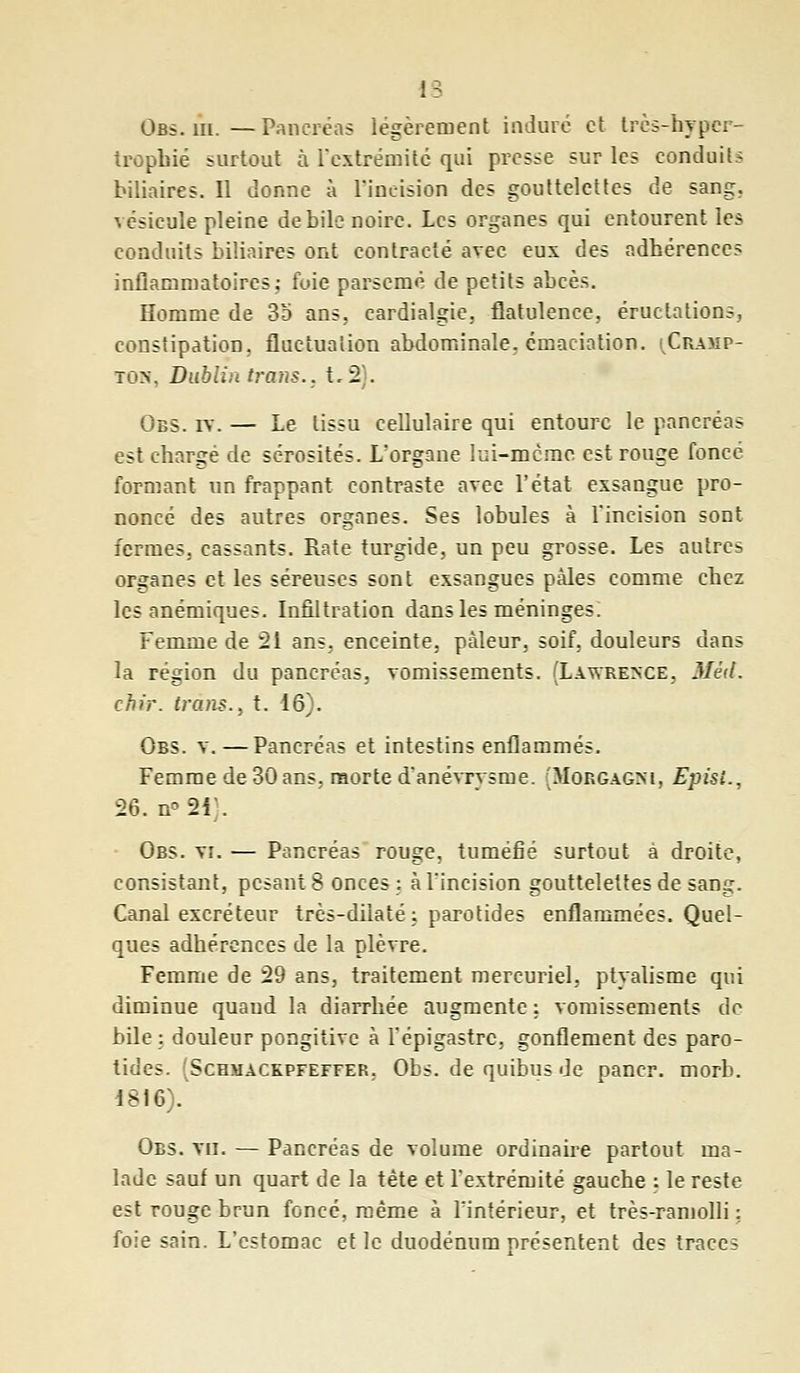 Obs. m. —Pancréas légèrement induré et très-hyper- trophié surtout à l'extrémité qui presse sur les conduits biliaires. Il donne à 1'ineîsîon des gouttelettes de sang, vésicule pleine débile noire. Les organes qui entourent les conduits biliaires ont contracté avec eux des adhérences inflammatoires; foie parsemé de petits abcès. Homme de 35 ans,, cardialgie, flatulence, éructations, constipation, fluctuation abdominale, émaciation. (Champ- ion. Dublin trans.. t,2). Obs. iv. — Le tissu cellulaire qui entoure le pancréas est chargé de sérosités. L'organe lui-mcrae est rouge foncé formant un frappant contraste avec l'état exsangue pro- noncé des autres organes. Ses lobules à l'incision sont fermes, cassants. Rate turgide, un peu grosse. Les autres organes et les séreuses sont exsangues pâles comme chez les anémiques. Infiltration dans les méninges: Femme de 21 ans, enceinte, pâleur, soif, douleurs dans la région du pancréas, vomissements. (Lawrence, Méit. chir. irons., t. 16). Obs. v.—Pancréas et intestins enflammés. Femme de 30 ans, raorte d'anévrysme. (Mobgaghi, Episi., 26. n*2i . Obs. vi. — Pancréas rouge, tuméfié surtout à droite, consistant, pesant 8 onces; à l'incision gouttelettes de sang. Canal excréteur très-diiaté; parotides enflammées. Quel- ques adhérences de la plèvre. Femme de 29 ans, traitement mercuriel, ptyalisme qui diminue quand la diarrhée augmente ; vomissements de bile ; douleur pongitive à l'épigastrc, gonflement des paro- tides. (Schmackpfeffer. Obs. de quibus de paner, morb. 1816). Obs. vu. — Pancréas de volume ordinaire partout ma- lade sauf un quart de la tète et l'extrémité gauche ; le reste est rouge brun foncé, même à l'intérieur, et très-ramolli ; foie sain. L'estomac et le duodénum présentent des traces
