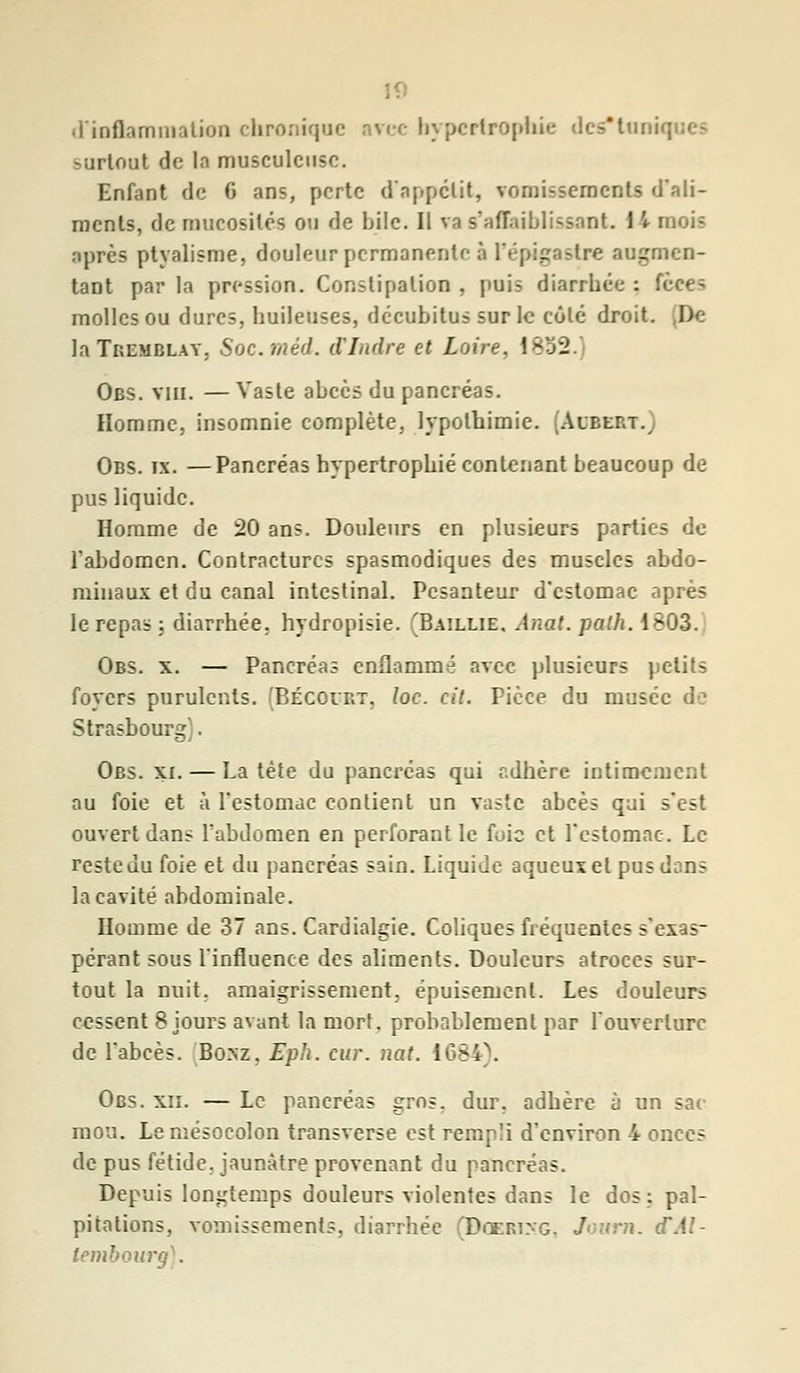 d'inflammation chronique arec hypertrophie des'tuni : surtout de la musculciisc. Enfant de 6 ans, perte d'appétit, vomissements d'ali- ments, de mucosités ou de bile. Il va sfaflaiblissant. I V moi? après ptyalisme, douleur permanente à i'épigastre augmen- tant par la pression. Constipation , puis diarrhée : fèee=. molles ou dures, huileuses, décubitus sur le côté droit. De- là Tremblay. Soc. méd. d'Indre et Loire. \ - Obs. vin. — Vaste abcès du pancréas. Homme, insomnie complète, lypotbimie. (Albert., Obs. ix. —Pancréas hypertrophié contenant beaucoup de pus liquide. Homme de 20 ans. Douleurs en plusieurs parties de l'abdomen. Contractures spasmodiques des muscles abdo- minaux et du canal intestinal. Pesanteur d'estomac après le repas ; diarrhée, hydropisie. (Baillie. Anat. path. 1803. Obs. x. — Pancréas enflammé avec plusieurs petits foyers purulents. (Bécolrt, Ioc. cit. Pièce du musée de Strasbourg). Obs. xi. — La tète du pancréas qui adhère intimement au foie et à l'estomac contient un vaste abcès qui s'est ouvert dans l'abdomen en perforant le foie et l'estomac. Le reste du foie et du pancréas sain. Liquide aqueux et pus d;:ns la cavité abdominale. Homme de 37 ans. Cardialgie. Coliques fréquentes s'exas- pérant sous l'influence des aliments. Douleurs atroces sur- tout la nuit, amaigrissement, épuisement. Les douleurs cessent 8 jours avant la mort, probablement par l'ouverture de l'abcès. Bo.nz, Eph. car. nat. 1684). Obs. xii. — Le pancréas gms. dur, adhère à un sac mou. Lemésocolon transverse est rempli d'environ i onces de pus fétide, jaunâtre provenant du pancréas. Depuis longtemps douleurs violentes dans le dos: pal- pitations, vomissements, diarrhée (Dgeri:-g. Journ. lembourg).