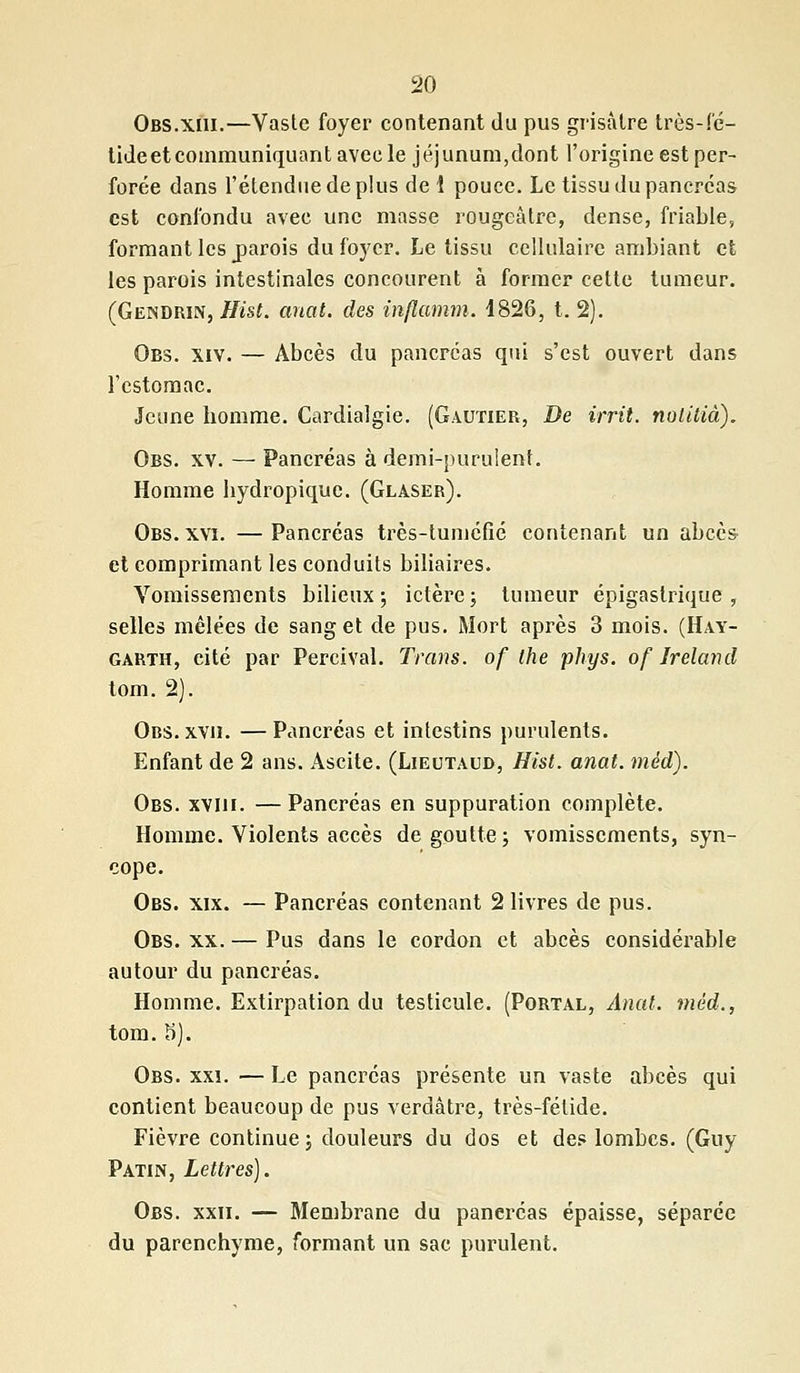 Obs.xm.—Vaste foyer contenant du pus grisâtre très-fé- tideetcommuniquant avec le jéjunum,dont l'origine est per- forée dans l'étendue de plus de i pouce. Le tissu du pancréas est confondu avec une masse rougeâtre, dense, friable, formant les jparois du foyer. Le tissu cellulaire ambiant et les parois intestinales concourent à former cette tumeur. (Gendrin, Hist. anat. des inflamm. 4826, t. 2). Obs. xiv. — Abcès du pancréas qui s'est ouvert dans l'estomac. Jeune homme. Cardialgie. (Gautier, De irrit. nolitià). Obs. xv. — Pancréas à demi-purulent. Homme bydropique. (Glaser). Obs. xvi. —Pancréas très-tuméfié contenant un abcès et comprimant les conduits biliaires. Vomissements bilieux; ictère; tumeur épigastrique , selles mêlées de sang et de pus. Mort après 3 mois. (Hay- garth, eité par Percival. Tram, of the phys. of Ireland tom. 2). Ors. xvn. — Pancréas et intestins purulents. Enfant de 2 ans. Ascite. (Lieutaud, Hist. anat. méd). Obs. xviii. — Pancréas en suppuration complète. Homme. Violents accès dégoutte; vomissements, syn- cope. Obs. xix. — Pancréas contenant 2 livres de pus. Obs. xx. — Pus dans le cordon et abcès considérable autour du pancréas. Homme. Extirpation du testicule. (Portal, Anat. méd., tom. S). Obs. xxi. — Le pancréas présente un vaste abcès qui contient beaucoup de pus verdâtre, très-fétide. Fièvre continue; douleurs du dos et des lombes. (Guy Patin, Lettres). Obs. xxii. — Membrane du pancréas épaisse, séparée du parenchyme, formant un sac purulent.
