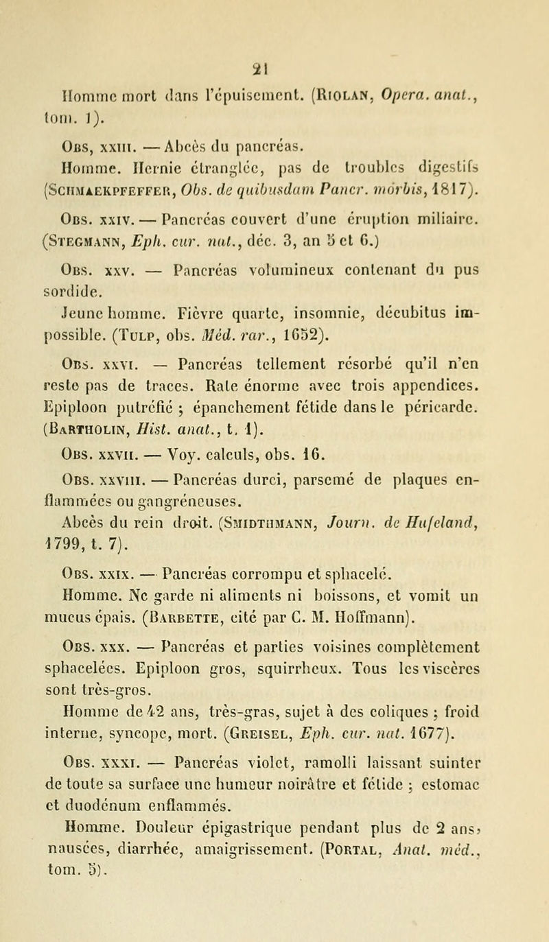 Homme mort dans l'épuisement. (Riolan, Opéra, anal., tom. l). Obs, xxiii. —Abcès du pancréas. Homme. Hernie étranglée, pas de troubles digestifs (ScmuEKPFEFFEP., Obs. de quibusdam Paner, môrbis, 1817). Obs. xxiv. — Pancréas couvert d'une éruption miliaire. (Stegmann, Eph. cur. nat.f déc. 3, an 'Jet G.) Obs. xxv. — Pancréas volumineux contenant du pus sordide. Jeune homme. Fièvre quarte, insomnie, décubitus im- possible. (Tulp, obs. Mèd. rar., 1652). Obs. xxvi. — Pancréas tellement résorbé qu'il n'en resto pas de traces. Rate énorme avec trois appendices. Epiploon putréfié ; épanchement fétide dans le péricarde. (Bartholin, Hist. anat., t. 1). Obs. xxvii. — Voy. calculs, obs. 16. Obs. xxviii. — Pancréas durci, parsemé de plaques en- flammées ou gangreneuses. Abcès du rein droit. (Sîiidtumann, Journ. de Hufchnd, 1799, t. 7). Obs. xxix. — Pancréas corrompu et spbacelé. Homme. Ne garde ni aliments ni boissons, et vomit un mucus épais. (Barbette, cité par C. M. Hoffmann). Obs. xxx. — Pancréas et parties voisines complètement sphacelées. Epiploon gros, squirrbeux. Tous les viscères sont très-gros. Homme de 42 ans, très-gras, sujet à des coliques ; froid interne, syncope, mort. (Greisel, Eph. cur. nat. 1677). Obs. xxxi. — Pancréas violet, ramolli laissant suinter de toute sa surface une humeur noirâtre et fétide \ estomac et duodénum enflammés. Homme. Douleur épigastrique pendant plus de 2 ans? nausées, diarrhée, amaigrissement. (Portal, Anat. mèd.. tom. 5).