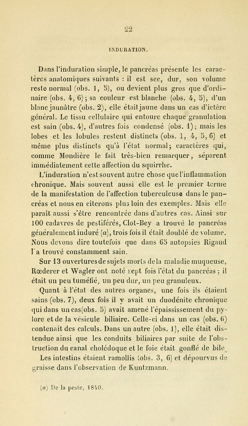 INDURATION. Dans l'induration simple, le pancréas présente les carac- tères anatomiques suivants : il est sec, dur, son volume reste normal (obs. 1, 5), ou devient plus gros que d'ordi- naire (obs. 4, 6); sa couleur est blancbe (obs. 4, 5), d'un blanc jaunâtre (obs. 2), elle était jaune dans un cas d'ictère général. Le tissu cellulaire qui entoure chaque granulation est sain (obs. 4), d'autres fois condensé (obs. 1); mais les lobes et les lobules restent distincts (obs. 1, 4, 5, C) et même plus distincts qu'à l'état normal; caractères qui, comme Mondière le fait très-bien remarquer, séparent immédiatement cette affection du squirrhe. L'induration n'est souvent autre chose que l'inflammation chronique. Mais souvent aussi elle est le premier -terme de la manifestation de l'affection tuberculeuse dans le pan- créas et nous en citerons plus loin des exemples. Mais elle paraît aussi s'être rencontrée dans d'autres cas. Ainsi sur 100 cadavres de pestiférés, Clot-Bey a trouvé le pancréas généralement induré (a), trois fois il était doublé de volume. Nous devons dire toutefois que dans 65 autopsies Rigaud l'a trouvé constamment sain. Sur 13 ouvertures de sujets morts delà maladie muqueuse, Rœderer et Wagler ont noté sept fois l'état du pancréas ; il était un peu tuméfié, un peu dur, un peu granuleux. Quant à l'état des autres organes, une fois ils étaient sains (obs. 7), deux fois il y avait un duodénite chronique qui dans uncas(obs. 5) avait amené l'épaississement du py- lore et de la vésicule biliaire. Celle-ci dans un cas (obs. 6) contenait des calculs. Dans un autre (obs. 1), elle était dis- tendue ainsi que les conduits biliaires par suite de l'obs- truction du canal cholédoque et le foie était gonflé de bile Les intestins étaient ramollis (obs. 3, 6) et dépourvus de graisse dans l'observation de Kuntzmann. [a) De la pcslc, 1840.