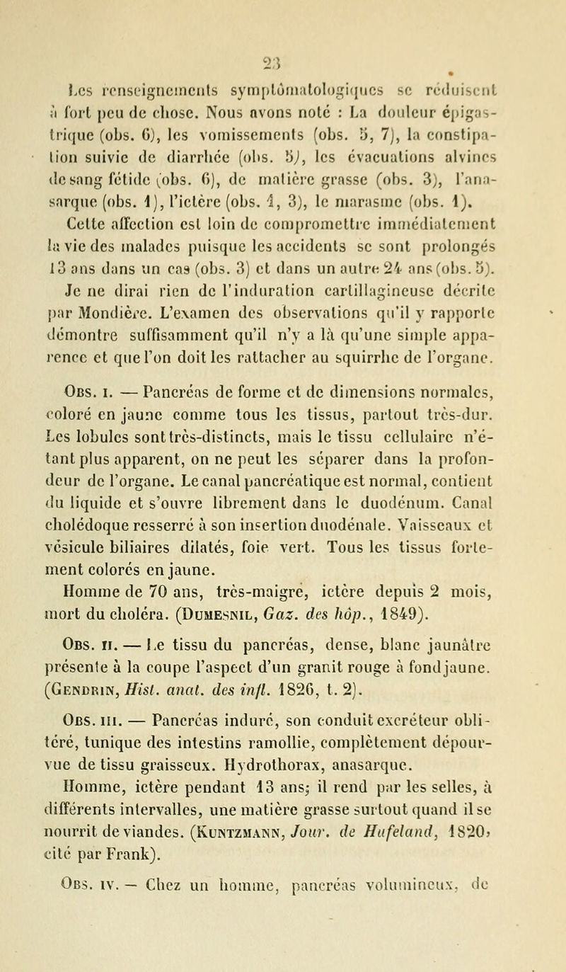 • Les renseignements symplôniatologiqucs se rc<!i j'i Tort peu de chose. Nous avons noté : La douleur épigas- trique (obs. G), les vomissements (obs. 5, 7), la constipa- lion suivie de diarrhée (ohs. 5J, les évacuations alvincs de sang fétide (obs. G), de matière grasse (obs. 3), l'ana- sarque (obs. 1), l'ictère (obs. 4, 3), le marasme (obs. 1). Celte affection est loin de compromettre immédiatement la vie des malades puisque les accidents se sont prolongés 13 ans dans un cas (obs. 3) et dans un autre 24 ans (obs. 5). Je ne dirai rien de l'induration carlillagineuse décrite par Mondière. L'examen des observations qu'il y rapporle démontre suffisamment qu'il n'y a là qu'une simple appa- rence et que Ton doit les rattacher au squirrhe de l'organe. Obs. i. — Pancréas de forme et de dimensions normales, coloré en jaune comme tous les tissus, partout très-dur. Les lobules sont très-distincts, mais le tissu cellulaire n'é- tant plus apparent, on ne peut les séparer dans la profon- deur de l'organe. Le canal pancréatique est normal, contient du liquide et s'ouvre librement dans le duodénum. Canal cholédoque resserré à son insertion duodénale. Vaisseaux et vésicule biliaires dilatés, foie vert. Tous les tissus forte- ment colorés en jaune. Homme de 70 ans, très-maigre, ictère depuis 2 mois, mort du choléra. (Dumesnil, Gaz. des hop., 1849). Obs. h. — Le tissu du pancréas, dense, blanc jaunâtre présente à la coupe l'aspect d'un granit rouge à fondjaune. (Gendrin, Hisl. anal, des infl. 1826, t. 2). Obs. m. — Pancréas induré, son conduit excréteur obli- téré, tunique des intestins ramollie, complètement dépour- vue de tissu graisseux. Hydrothorax, anasarque. Homme, ictère pendant 13 ans,- il rend par les selles, à différents intervalles, une matière grasse surtout quand il se nourrit de viandes. (Kuntzmann, Jour, de Hufeland, 1820> cité par Frank). Obs. iv. — Cbez un homme, pancréas volumineux, de