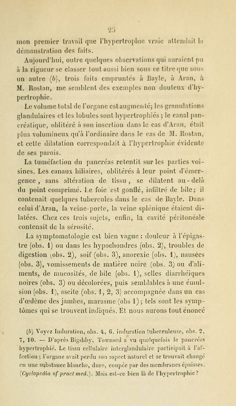 23 mon premier travail que l'hypertrophie vraie attendait la démonstration des faits. Aujourd'hui, outre quelques observations qui auraient pu à la rigueur se classer tout aussi bien sous ce titre que sous un autre (b), trois faits empruntés à Baylc, à Aran, à M. Roslan, me semblent des exemples non douteux d'hy- pertrophie. Le volume total de l'organe estaugmerné; les granulations glandulaires et les lobules sont hypertrophiés ; le canal pan- créatique, oblitéré à son insertion dans le cas d'Aran, était plus volumineux qu'à l'ordinaire dans le cas de M. Rostan, et celle dilatation correspondait à l'hypertrophie évidente de ses parois. La tuméfaction du pancréas retentit sur les parties voi- sines. Les canaux biliaires, oblitérés à leur point d'émer- gence , sans altération de tissu, se dilatent au-delà du point comprimé. Le foie est gonflé, infiltré de bile; il contenait quelques tubercules dans le cas de Bayle. Dans celui d'Aran, la veine-porte, la veine splénique étaient di- latées. Chez ces trois sujets, enfin, la cavité péritonéale contenait de la sérosité. La symptomatologie est bien vague : douleur à l'épigas- tre (ohs. 1) ou dans les hypochondres (ohs. 2), troubles de digestion i^obs. 2), soif (ohs. 3), anorexie (ohs. 1), nausées (obs. 3), vomissements de matière noire (obs. 3) ou d'ali- ments, de mucosités, de bile (obs. 1), selles diarrhéiques noires (obs. 3) ou décolorées, puis semblables à une cmul- sion (obs. 1), ascite (obs. 1,2, 3) accompagnée dans un cas d'oedème des jambes, marasme (obs 1); tels sont les symp- tômes qui se trouvent indiqués. Et nous aurons tout énoncé (6) Voyez Induration, obs. 4, 6. induration tuberculeuse, obs. 2, 7, 10. — D'après Bigshby, Townsed a vu quelquefois le pancréas hypertrophié. Le tissu cellulaire interglandulaire participait à l'af- fection ; l'organe avait perdu son aspect naturel et se trouvait change en une substance blanche, dure, coupée par des membranes épaisses. (Cyclopedia of pract med.). Mais est-ce bien là de l'hypertrophie?