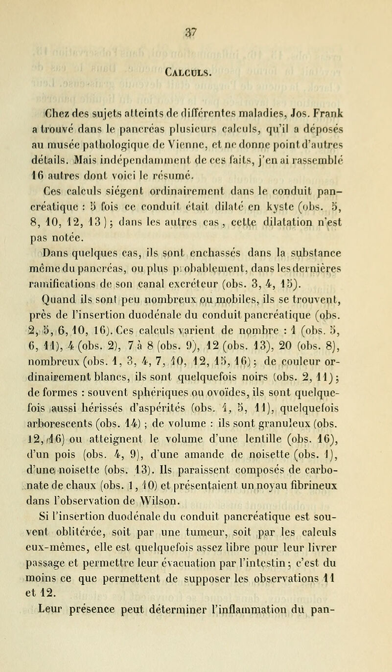 Calculs. Chez des sujets atteints de différentes maladies, Jos. Frank a trouvé dans le pancréas plusieurs calculs, qu'il a déposés au musée pathologique de Vienne, et ne donne point d'autres détails. Mais indépendamment de ces faits, j'en ai rassemblé 16 autres dont voici le résumé. Ces calculs siègent ordinairement dans le conduit pan- créatique : 5 fois ce conduit était dilaté en kyste (ohs. 5, 8, 10, 12, 13 ); dans les autres cas, cette dilatation n'est pas notée. Dans quelques cas, ils sont enchâssés dans la substance même du pancréas, ou plus probablement, dans les dernières ramifications de son canal excréteur (obs. 3, 4, 15). Quand ils sont peu nombreux ou mobiles, ils se trouvent, près de l'insertion duodénale du conduit pancréatique (obs. 2, 5, 6,10, 16). Ces calculs varient de nombre : 1 (obs. 5, 6, 11), 4 (obs. 2), 7 à 8 (obs. 9), 12 (obs. 13), 20 (obs. 8), nombreux (obs. 1, 3, 4, 7, 10, 12, 15, 16); de couleur or- dinairement blancs, ils sont quelquefois noirs (obs. 2, U); de formes : souvent sphériques ou ovoïdes, ils sont quelque- fois aussi hérissés d'aspérités (obs. \, 5, 11), quelquefois arborescents (obs. 14) ; de volume : ils sont granuleux (obs. I2,f46) ou atteignent le volume d'une lentille (obs. 16), d'un pois (obs. 4, 9), d'une amande de noisette (obs. 1), d'une noisette (obs. 13). Ils paraissent composés de carbo- nate de chaux (obs. 1, 10) et présentaient un noyau fibrineux dans l'observation de Wilson. Si l'insertion duodénale du conduit pancréatique est sou- vent oblitérée, soit par une tumeur, soit par les calculs eux-mêmes, elle est quelquefois assez libre pour leur livrer passage et permettre leur évacuation par l'intestin; c'est du moins ce que permettent de supposer les observations 11 et 12. Leur présence peut déterminer l'inflammation du pan-