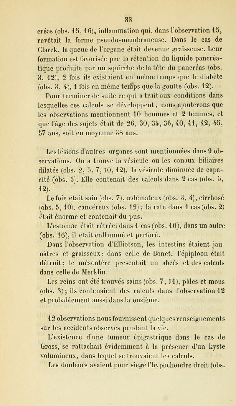 créas (obs. 45, 16), inflammation qui, dans l'observation 15, revêtait la forme pseudo-membraneuse. Dans le cas de Clarck, la queue de l'organe était devenue graisseuse. Leur formation est favorisée par la rétention du liquide pancréa- tique produite par un squirrhe de la tête du pancréas (obs. 3, 12), 2 fois ils existaient en même temps que le diabète (obs. 3, 4), 1 fois en même temps que la goutte (obs. 12). Pour terminer de suite ce qui a trait aux conditions dans lesquelles ces calculs se développent, nous ajouterons que les observations mentionnent 10 hommes et 2 femmes, et que l'âge des sujets était de 26, 30, 34, 36, 40, 41, 42, 45, 57 ans, soit en moyenne 38 ans. Les lésions d'autres organes sont mentionnées dans 9 ob- servations. On a trouvé la vésicule ou les canaux biliaires dilatés (obs. 2, 5, 7,10, 12), la vésicule diminuée de capa- cité (obs. 5). Elle contenait des calculs dans 2 cas (obs. 5, 12). Le foie était sain (obs. 7), œdémateux (obs. 3, 4), cirrhose (obs. 5,10), cancéreux (obs. 12); la rate dans 1 cas (obs. 2) était énorme et contenait du pus. L'estomac était rétréci dans 1 cas (obs. 10), dans un autre (obs. 16), il était enflammé et perforé. Dans l'observation d'Elliotson, les intestins étaient jau- nâtres et graisseux; dans celle de Bonet, l'épiploon était détruit; le mésentère présentait un abcès et des calculs dans celle de Merklin. Les reins ont été trouvés sains (obs. 7, 11), pâles et mous (obs. 3); ils contenaient des calculs dans l'observation 12 et probablement aussi dans la onzième. 12 observations nous fournissent quelques renseignements sur les accidents observés pendant la vie. L'existence d'une tumeur épigastrique dans le cas de Gross, se rattachait évidemment à la présence d'un kyste volumineux, dans lequel se trouvaient les calculs. Les douleurs avaient pour siège l'hypochondre droit (obs.