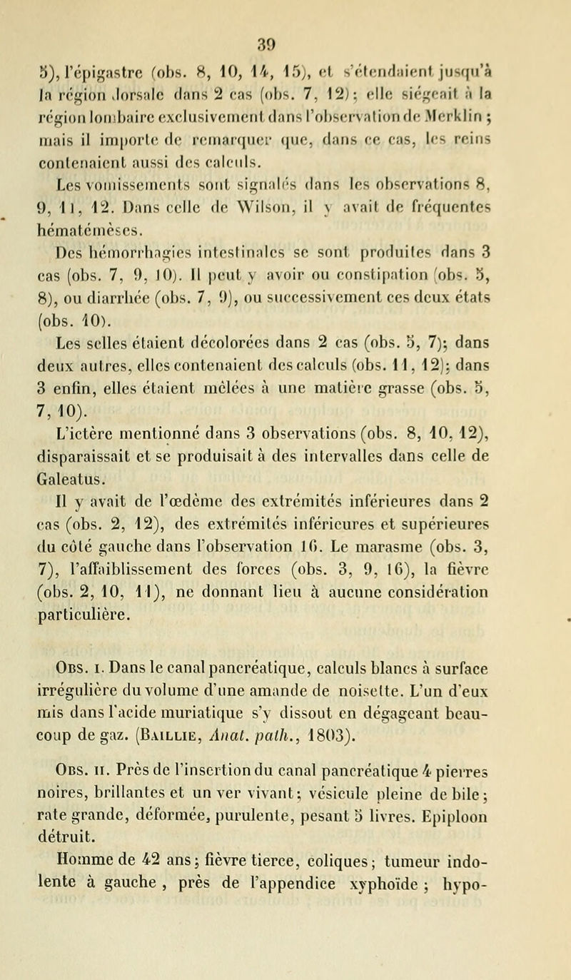 3), l'épigastre (obs. H, 10, 14, 15), et s'étendaient jusqu'à la région dorsale dans 2 cas (obs. 7, 12); elle siégeaH & la région lombaire exclusivement d'ans l'observation de Merklin ; mais il importe de remarquer que, dans ce cas, les reins contenaient aussi dos calculs. Les vomissements sont signalés dans les observations 8, 9, 11, 12. Dans celle de Wilson, il \ avait de fréquentes hématémèses. Des hémorrhagîès intestinales se sont produites dans 3 cas (obs. 7, 9, JO). H peut y avoir ou constipation (obsi 3, 8), ou diarrhée (obs. 7, 9), ou successivement ces deux états (obs. 10). Les selles étaient décolorées dans 2 cas (obs. 5, 7); dans deux autres, elles contenaient des calculs (obs. 11, 12): dans 3 enfin, elles étaient mêlées à une matière grasse (obs. 5, 7,10). L'ictère mentionné dans 3 observations (obs. 8, 40, 12), disparaissait et se produisait à des intervalles dans celle de Galeatus. Il y avait de l'œdème des extrémités inférieures dans 2 cas (obs. 2, 12), des extrémités inférieures et supérieures du côté gauche dans l'observation 10. Le marasme (obs. 3, 7), l'affaiblissement des forces (obs. 3, 9, 16), la fièvre (obs. 2, 10, 11), ne donnant lieu à aucune considération particulière. Obs. i. Dans le canal pancréatique, calculs blancs à surface irrégulière du volume d'une amande de noisette. L'un d'eux mis dans l'acide muriatique s'y dissout en dégageant beau- coup de gaz. (B.ullie, Anat. path., 1803). Obs. u. Près de l'insertion du canal pancréatique 4 pierres noires, brillantes et un ver vivant; vésicule pleine débile; rate grande, déformée, purulente, pesant 5 livres. Epiploon détruit. Homme de 42 ans; fièvre tierce, coliques; tumeur indo- lente à gauche , près de l'appendice xvphoïde ; hypo-