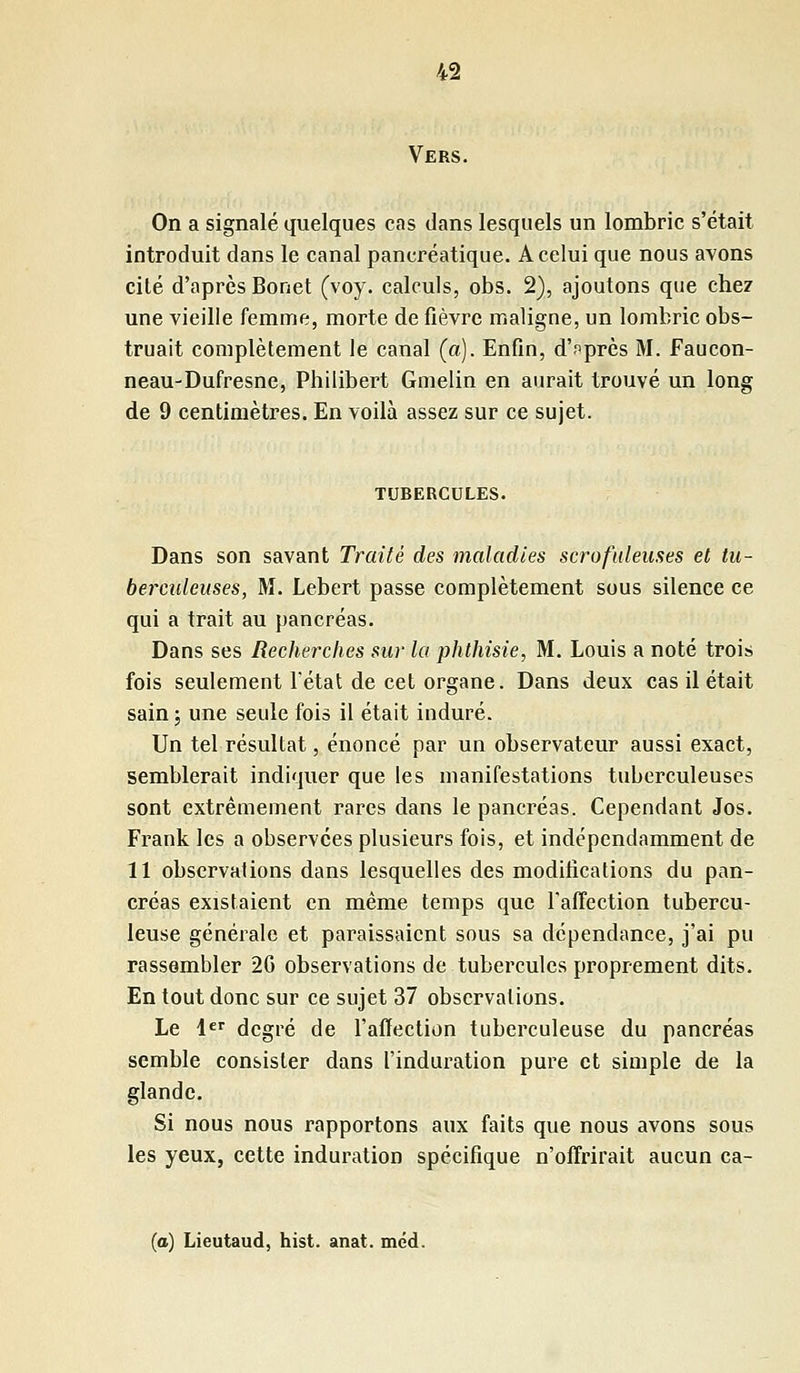 Vers. On a signalé quelques cas dans lesquels un lombric s'était introduit dans le canal pancréatique. A celui que nous avons cité d'après Bonet (voy. calculs, obs. 2), ajoutons que chez une vieille femme, morte de fièvre maligne, un lombric obs- truait complètement le canal (a). Enfin, d'après M. Faucon- neau-Dufresne, Philibert Gmelin en aurait trouvé un long de 9 centimètres. En voilà assez sur ce sujet. TUBERCULES. Dans son savant Traité des maladies scrofuleuses et tu- berculeuses, M. Lebert passe complètement sous silence ce qui a trait au pancréas. Dans ses Recherches sur la phthisie, M. Louis a noté trois fois seulement l'état de cet organe. Dans deux cas il était sain ; une seule fois il était induré. Un tel résultat, énoncé par un observateur aussi exact, semblerait indiquer que les manifestations tuberculeuses sont extrêmement rares dans le pancréas. Cependant Jos. Frank les a observées plusieurs fois, et indépendamment de 11 observations dans lesquelles des modifications du pan- créas existaient en même temps que l'affection tubercu- leuse générale et paraissaient sous sa dépendance, j'ai pu rassembler 2G observations de tubercules proprement dits. En tout donc sur ce sujet 37 observations. Le 1er degré de l'affection tuberculeuse du pancréas semble consister dans l'induration pure et simple de la glande. Si nous nous rapportons aux faits que nous avons sous les yeux, cette induration spécifique n'offrirait aucun ca- (o) Lieutaud, hist. anat. méd.