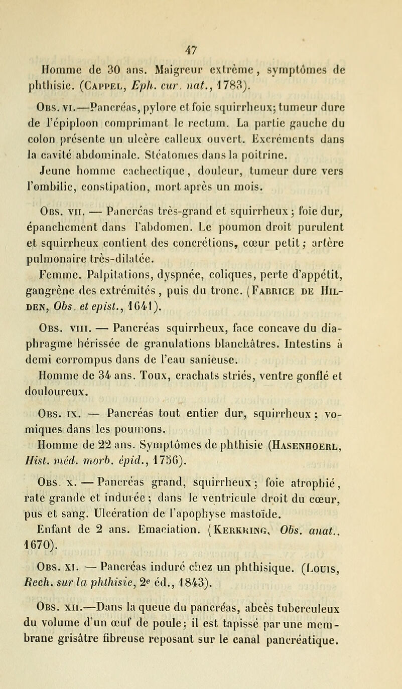 Homme de 30 ans. Maigreur extrême , symptômes de phthisie. (Cappel, Eph. cur. nat., 1783). Obs. vi.—Panerons, pylore et foie squirrheux; tumeur dure de l'épiploon comprimant le rectum. La partie gauche du colon présente un ulcère calleux ouvert. Excréments dans la cavité abdominale. Slcatomes dans la poitrine. Jeune homme cachectique, douleur, tumeur dure vers l'ombilic, constipation, mort après un mois. Obs. vu. — Pancréas très-grand et squirrheux; foie dur, épanchement dans l'abdomen. Le poumon droit purulent et squirrlieux contient des concrétions, cœur petit,- artère pulmonaire très-dilatée. Femme. Palpitations, dyspnée, coliques, perte d'appétit, gangrène des extrémités , puis du tronc. (Fabbice de Hil- den, Obs. etepist., 1G41). Obs. vin. — Pancréas squirrheux, face concave du dia- phragme hérissée de granulations blanchâtres. Intestins à demi corrompus dans de l'eau sanieusc. Homme de 34 ans. Toux, crachats striés, ventre gonflé et douloureux. Obs. ix. — Pancréas tout entier dur, squirrheux ; vo- miques dans les poumons. Homme de 22 ans. Symptômes de phthisie (Hasenhoerl, Hist. méd. morb. épid., 175G). Obs. x.—Pancréas grand, squirrheux; foie atrophié, rate grande et indurée; dans le ventricule droit du cœur, pus et sang. Ulcération de l'apophyse mastoïde. Enfant de 2 ans. Emaciation. (Kerkkijng, Obs. anat.. 4670). Obs. xi. — Pancréas induré chez un phthisique. (Louis, Rech. sur la phthisie, 2e éd., 1843). Obs. xii.—Dans la queue du pancréas, abcès tuberculeux du volume d'un œuf de poule; il est tapissé par une mem- brane grisâtre fibreuse reposant sur le canal pancréatique.