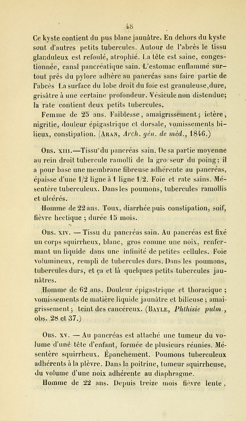 Ce. kyste contient du pus blanc jaunâtre. En dehors du kyste sont d'autres petits tubercules. Autour de l'abcès le tissu glanduleux est refoulé, atrophié. Là tète est saine, conges- tionnée, canal pancréatique sain. L'estomac enflammé sur- tout près du pylore adhère au pancréas sans faire partie de l'abcès La surface du lobe droit du foie est granuleuse,dure, grisâtre à une certaine profondeur. Vésicule non distendue; la rate contient deux petits tubercules. Femme de 25 ans. Faiblesse, amaigrissement; ictère, nigritie, douleur épigastrique et dorsale, vomissements bi- lieux, constipation. (Aran, Arch. gén. de méd., 1846.) Obs. xm.—Tissu'du pancréas sain. De sa partie moyenne au rein droit tubercule ramolli de la grorseur du poing; il a pour base une membrane fibreuse adhérente au pancréas, épaisse d'une 1/2 ligne à 1 ligne 1/2. Foie et rate sains. Mé- sentère tuberculeux. Dans les poumons, tubercules ramollis et ulcérés. Homme de 22 ans. Toux, diarrhée puis constipation, soif, fièvre hectique ; durée 13 mois. Obs. xiv. —Tissu du pancréas sain. Au pancréas est fixé un corps squirrheux, blanc, gros comme une noix, renfer- mant un liquide dans une infinité de petites cellules. Foie volumineux, rempli de tubercules durs. Dans les poumons, tubercules durs, et ça et là quelques petits tubercules jau- nâtres. Homme de 62 ans. Douleur épigastrique et thoracique ; vomissements de matière liquide jaunâtre et bilieuse ; amai- grissement; teint des cancéreux. (Bayle, Phthisie pulm., obs. 2» et 37.) Obs. xv. — Au pancréas est attaché une tumeur du vo- lume d'une tête d'enfant, formée de plusieurs réunies. Mé- sentère squirrheux. Épancheincnt. Poumons tuberculeux adhérents à la plèvre. Dans la poitrine, tumeur squirrheuse, du volume d'une noix adhérente au diaphragme. Homme de 22 ans. Depuis treize mois fièvre lente ,