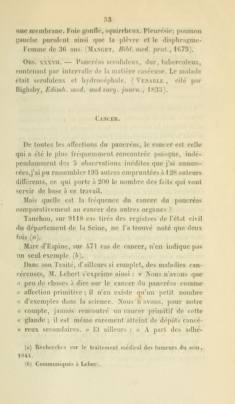 une membrane. Foie gonflé, squirrheux. Pleurésie; poumon gauche purulent .*Mnsi que la plèvre el le diaphragme* Femme «le 36 mis. (Manget, Bibl.med. prat., 1 <175). Ous. xxxvii. — Pancréas scrofuleux, dur, tuberculeux, contenant par intervalle <le la matière caséeuse. Le malade était scrofuleux el hydrocéphale. ( Venable , cité par Bighsby, Edimb. med. widsurg. journ.t Cancer. De toutes les affections du pancréas, le cancer est celle qui a été le plus fréquemment rencontrée puisque, indé- pendamment des 5 observations inédites que j'ai annon- cées,j'ai pu rassembler 195 autres empruntées à 128 auteurs différents, ce qui porte à 200 le nombre des faits qui vont servir de base à ce travail. Mais quelle est la fréquence du cancer du pancréas comparativement au cancer des autres organes ? Tanchou, sur 9118 cas tirés des registres de l'état civil du département de la Seine, ne l'a trouvé note que deux (bis (a). Marc d'Espine, sur 471 cas de cancer, n'en indique pas un seul exemple (b). Dans son Traité, d'ailleurs si complet, des maladies can- céreuses, M. Lebert s'exprime ainsi : « Nous n'avons que « peu de choses à dire sur le cancer du pancréas comme a affection primitive -, il n'en existe qu'un petit nombre « d'exemples dans la science. Nous n'avons, pour notre « compte, jamais rencontré un cancer primitif de celte « glande -, il est même rarement atteint de depuis eancé- « reux secondaires. » Et ailleurs : « À part des adhé- {«) Recherches sur le traitement médical des tumeurs du sein . 1844. (b) Communiqués à Leberl.