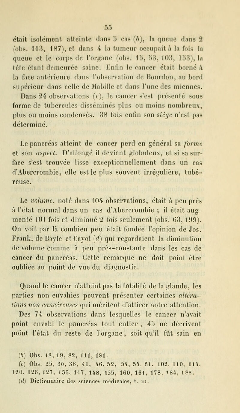 était isolement atteinte dans 5 cas (6), la queue flans 2 (obs. 113, 187), et dans 4 la tumeur occupait à la fois la queue et le corps de l'organe (obs. 1b, 53, 103, 133), là tète étant demeurée saine. Enûn le cancer était borné à la face antérieure dans l'observation de Bourdon, au bord supérieur dans celle de Mabille et dans l'une des miennes. Dans 24 observations (c), le cancer s'est présenté sous forme de tubercules disséminés plus ou moins nombreux, plus ou moins condensés. 38 fois enfin son siège n'est pas déterminé. Le pancréas atteint de cancer perd en général sa forme et son aspect. D'allongé il devient globuleux, et si sa sur- face s'est trouvée lisse exceptionnellement dans un cas d'Abercrombie, elle est le plus souvent irrégulière, tubé- reuse. Le volume, noté dans 104 observations, était à peu près à l'état normal dans un cas d'Abercrombie ; il était aug- menté 101 fois et diminué 2 fois seulement (obs. 63, 199). On voit par là combien peu était fondée l'opinion de Jos. Frank, de Bayle et Cayol (rf) qui regardaient la diminution de volume comme à peu près-constante dans les cas de cancer du pancréas. Cette remarque ne doit point être oubliée au point de vue du diagnostic. Quand le cancer n'atteint pas la totalité de la glande, les parties non envahies peuvent présenter certaines altéra- tions non cancéreuses qui méritent d'attirer notre attention. Des 74 observations dans lesquelles le cancer n'avait point envahi le pancréas tout entier , 43 ne décrivent point l'état du reste de l'organe, soit qu'il fût sain en (6) Obs. 18, 19, 82, 111, 181. (c) Obs. 25, 30, 36, 41, 46, 52, 54, 55. 81. 102. 110. 114. 120, 126, 127, 136, 147, 148, 155, 160, 161, 178, 184. ISS. (d) Dictionnaire des sciences médicales, t. m.