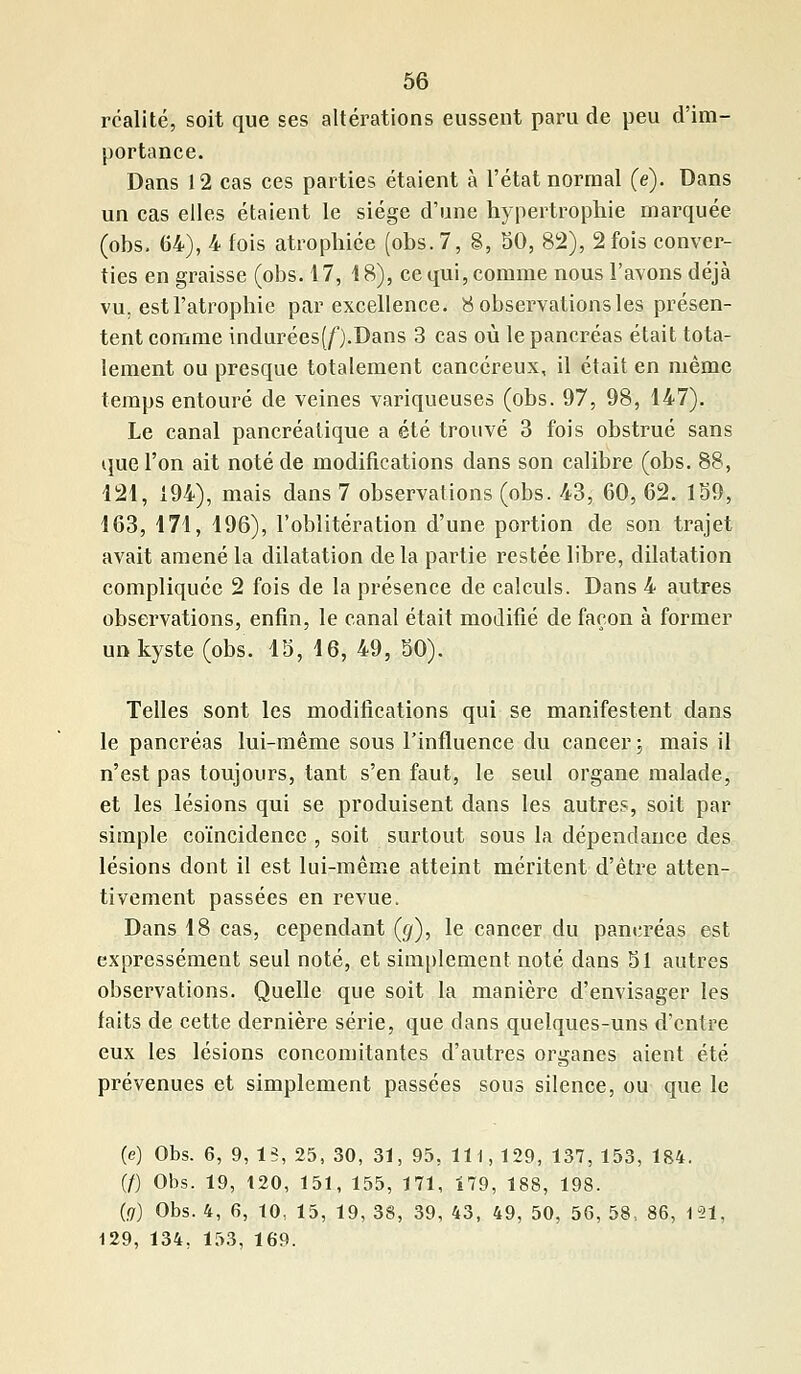 réalité, soit que ses altérations eussent paru de peu d'im- portance. Dans 12 cas ces parties étaient à l'état normal (e). Dans un cas elles étaient le siège d'une hypertrophie marquée (obs. 64), 4 fois atrophiée (obs. 7, 8, 50, 82), 2 fois conver- ties en graisse (obs. 17, 18), ce qui, comme nous l'avons déjà vu. est l'atrophie par excellence. 8 observations les présen- tent comme indurées(f).Dans 3 cas où le pancréas était tota- lement ou presque totalement cancéreux, il était en même temps entouré de veines variqueuses (obs. 97, 98, 147). Le canal pancréatique a été trouvé 3 fois obstrué sans que l'on ait noté de modifications dans son calibre (obs. 88, 121, 194), mais dans 7 observations (obs. 43, 60, 62. 139, 163, 171, 196), l'oblitération d'une portion de son trajet avait amené la dilatation de la partie restée libre, dilatation compliquée 2 fois de la présence de calculs. Dans 4 autres observations, enfin, le canal était modifié de façon à former un kyste (obs. 15, 16, 49, 50). Telles sont les modifications qui se manifestent dans le pancréas lui-même sous l'influence du cancer ; mais il n'est pas toujours, tant s'en faut, le seul organe malade, et les lésions qui se produisent dans les autres, soit par simple coïncidence , soit surtout sous la dépendance des lésions dont il est lui-même atteint méritent d'être atten- tivement passées en revue. Dans 18 cas, cependant (g), le cancer du pancréas est expressément seul noté, et simplement noté dans 51 autres observations. Quelle que soit la manière d'envisager les faits de cette dernière série, que dans quelques-uns d'entre eux les lésions concomitantes d'autres organes aient été prévenues et simplement passées sous silence, ou que le (e) Obs. 6, 9, 13, 25, 30, 31, 95, 111, 129, 137, 153, 184. (/) Obs. 19, 120, 151, 155, 171, 179, 188, 198. (g) Obs. 4, 6, 10, 15, 19, 38, 39, 43, 49, 50, 56, 58, 86, 191, 129, 134, 153, 169.