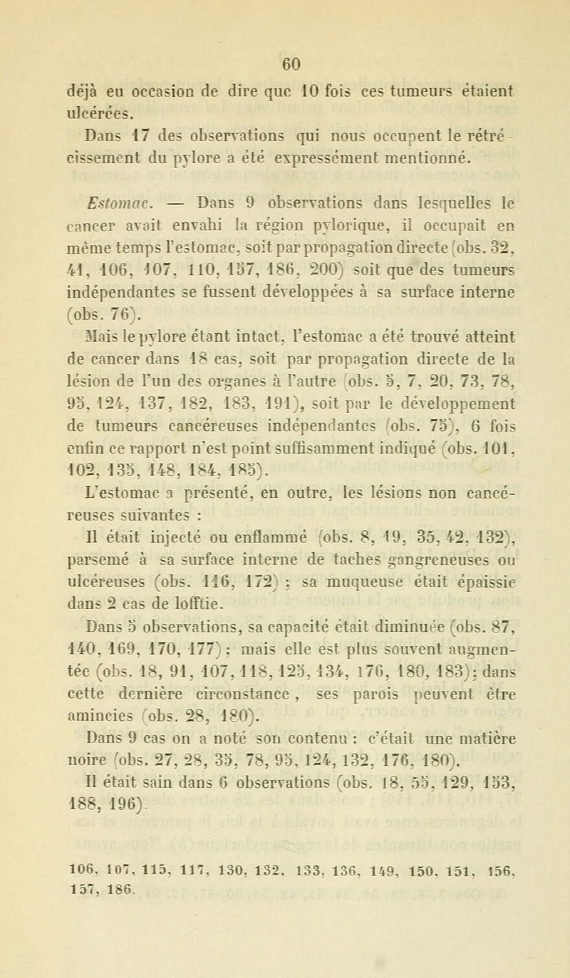déjà eu occasion de dire que 10 fois ces tumeurs étaient ulcérées. Dans 17 des observations qui nous occupent le rétré cissement du pylore a été expressément mentionné. Estomac. — Dans 9 observations dans lesquelles le cancer avait envabi la région pylorique, il occupait en même temps l'estomac, soit par propagation directe (obs. 32, 41, 106, 107, 110, 157, 186, 200) soit que des tumeurs indépendantes se fussent développées à sa surface interne (obs. 76). Mais le pylore étant intact, l'estomac a été trouvé atteint de cancer dans 18 cas, soit par propagation directe de la lésion de l'un des organes à l'autre obs. 5, 7, 20, 73, 78, 95,124, 137, 182, 183, 191), soit par le développement de tumeurs cancéreuses indépendantes (obs. 75), 6 fois enfin ce rapport n'est point suffisamment indiqué (obs. 101, 102, 133, 148, 184, 185). L'estomac a présenté, en outre, les lésions non cancé- reuses suivantes : Il était injecté ou enflammé (obs. 8, 19, 35,42, 132), parsemé à sa surface interne de taches gangreneuses ou ulcéreuses (obs. 116, 172) : sa muqueuse était épaissie dans 2 cas de lofftie. Dans 5 observations, sa capacité était diminuée (obs. 87, 140, 169, 170, 177): mais elle est plus souvent augmen- tée (obs. 18, 91, 107,118,125,134, 176, 180, 183); dans cette dernière circonstance, ses parois peuvent être amincies (obs. 28, 180). Dans 9 cas on a noté son contenu : c'était une matière noire (obs. 27, 28, 35, 78, 95, 124,132, 176. 180). Il était sain dans 6 observations (obs. 18, 55. 129, 153, 188, 196). 106. 107, 115, 117, 130, 132. 133, 136, 149, 150. 151. 156. 157, 186.
