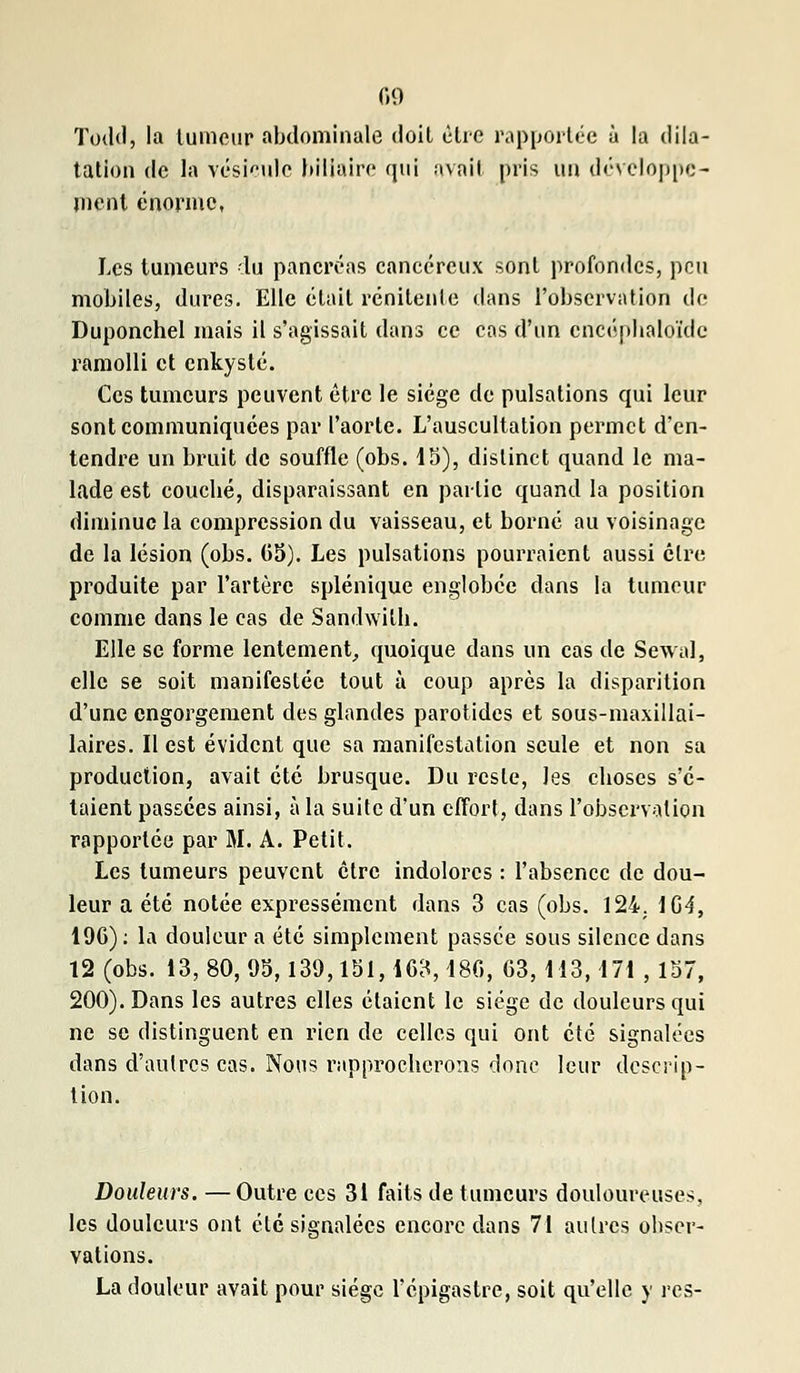 Todd, la tumeur abdominale doit être rapportée à la dila- tation de la vésicule biliaire qui avait pris un développe- ment énorme, Les tumeurs lu pancréas cancéreux sont profondes, peu mobiles, dures. Elle était rénitenle dans l'observation de Duponchel mais il s'agissait dans ce cas d'un encéphaloïde ramolli et enkysté. Ces tumeurs peuvent être le siège de pulsations qui leur sont communiquées par l'aorte. L'auscultation permet d'en- tendre un bruit de souffle (obs. 15), distinct quand le ma- lade est couebé, disparaissant en partie quand la position diminue la compression du vaisseau, et borné au voisinage de la lésion (obs. 65). Les pulsations pourraient aussi cire produite par l'artère splénique englobée dans la tumeur comme dans le cas de Sandwitli. Elle se forme lentement, quoique dans un cas de Sewal, elle se soit manifestée tout à coup après la disparition d'une engorgement des glandes parotides et sous-maxillai- laires. Il est évident que sa manifestation seule et non sa production, avait été brusque. Du reste, les eboses s'é- taient passées ainsi, à la suite d'un effort, dans l'observation rapportée par M. A. Petit. Les tumeurs peuvent être indolores : l'absence de dou- leur a été notée expressément dans 3 cas (obs. 124. 1G4, 196): la douleur a été simplement passée sous silence dans 12 (obs. 13, 80, 95,139,131,163, 48G, 63,113,171 ,157, 200). Dans les autres elles étaient le siège de douleurs qui ne se distinguent en rien de celles qui ont été signalées dans d'autres cas. Nous rapprocherons donc leur descrip- tion. Douleurs. — Outre ces 31 faits de tumeurs douloureuses, les douleurs ont été signalées encore dans 71 autres obser- vations. La douleur avait pour siège Fépigastre, soit qu'elle y res-