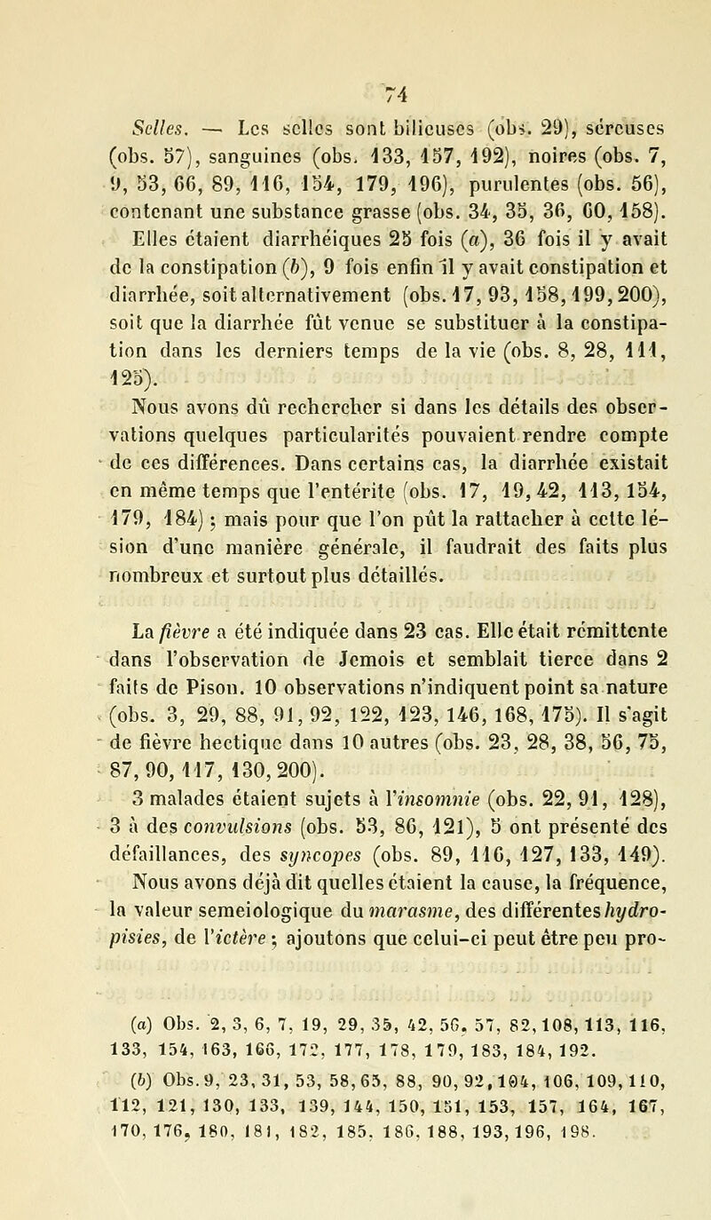 Selles. — Les selles sont bilieuses (obi. 29), séreuses (obs. 57), sanguines (obs. 433, 157, 492), noires (obs. 7, 9, 53, 66, 89, 116, 154, 179, 196), purulentes (obs. 56), contenant une substance grasse (obs. 34, 35, 36, 60,158). Elles étaient diarrhéiques 25 fois (a), 36 fois il y avait de la constipation (6), 9 fois enfin 11 y avait constipation et diarrbée, soit alternativement (obs. 17, 93,158,199,200), soit que la diarrhée fut venue se substituer à la constipa- tion dans les derniers temps de la vie (obs. 8, 28, 111, 125). Nous avons dû rechercher si dans les détails des obser- vations quelques particularités pouvaient rendre compte de ces différences. Dans certains cas, la diarrhée existait en même temps que l'entérite (obs. 17, 19,42, 113,154, 179, 184) ; mais pour que l'on pût la rattacher à cette lé- sion d'une manière générale, il faudrait des faits plus nombreux et surtout plus détaillés. La fièvre a été indiquée dans 23 cas. Elle était rémittente dans l'observation de Jcmois et semblait tierce dans 2 faits de Pison. 10 observations n'indiquent point sa nature (obs. 3, 29, 88, 91, 92, 122, 123, 146, 168,175). Il s'agit de fièvre hectique dans 10 autres (obs. 23, 28, 38, 56, 75, 87,90,117, 130,200). 3 malades étaient sujets à Yinsomnie (obs. 22, 91, 128), 3 à des convulsions (obs. 53, 86, 121), 5 ont présenté des défaillances, des syncopes (obs. 89, 116, 127, 133, 149). Nous avons déjà dit quelles étaient la cause, la fréquence, la valeur semeiologique du marasme, des différenteshydro- pisies, de l'ictère ; ajoutons que celui-ci peut être peu pro- (o) Obs. '2,3, 6, 7, 19, 29, 35, 42, 56, 57, 82,108,113, 116, 133, 154, 163, 166, 172, 177, 178, 179, 183, 184, 192. (b) Obs. 9, 23, 31, 53, 58,65, 88, 90, 92,104, 106, 109, 110, 112, 121, 130, 133, 139, 144, 150, 151, 153, 157, 164, 167, 170, 176, 180, 18), 182, 185, 186, 188, 193,196, 198.