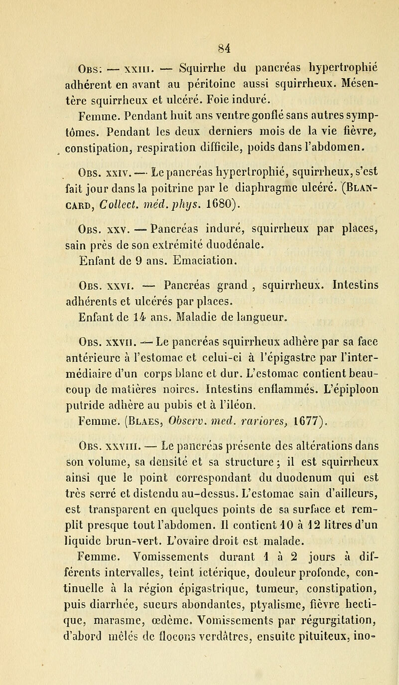 Obs: — xxiu. — Squirrhe du pancréas hypertrophié adhérent en avant au péritoine aussi squirrheux. Mésen- tère squirrheux et ulcéré. Foie induré. Femme. Pendant huit ans ventre gonflé sans autres symp- tômes. Pendant les deux derniers mois de la vie fièvre, constipation, respiration difficile, poids dans l'abdomen. Obs. xxiv.— Le pancréas hypertrophié, squirrheux, s'est fait jour dans la poitrine par le diaphragme ulcéré. (Blan- card, Collect. méd.phys. 1680). Obs. xxv. — Pancréas induré, squirrheux par places, sain près de son extrémité duodénale. Enfant de 9 ans. Emaciation. Obs. xxvi. —■ Pancréas grand , squirrheux. Intestins adhérents et ulcérés par places. Enfant de 14 ans. Maladie de langueur. Obs. xxvii. —Le pancréas squirrheux adhère par sa face antérieure à l'estomac et celui-ci à l'épigastre par l'inter- médiaire d'un corps blanc et dur. L'estomac contient beau- coup de matières noires. Intestins enflammés. L'épiploon putride adhère au pubis et à l'iléon. Femme. (Blaes, Observ. med. rariores, 1677). Obs. xxviii. — Le pancréas présente des altérations dans son volume, sa densité et sa structure ; il est squirrheux ainsi que le point correspondant du duodénum qui est très serré et distendu au-dessus. L'estomac sain d'ailleurs, est transparent en quelques points de sa surface et rem- plit presque tout l'abdomen. Il contient 10 à 12 litres d'un liquide brun-vert. L'ovaire droit est malade. Femme. Vomissements durant 1 à 2 jours à dif- férents intervalles, teint ictérique, douleur profonde, con- tinuelle à la région épigastrique, tumeur, constipation, puis diarrhée, sueurs abondantes, ptyalisme, fièvre hecti- que, marasme, œdème. Vomissements par régurgitation, d'abord mêlés de flocons verdàtrcs, ensuite pituiteux, ino-