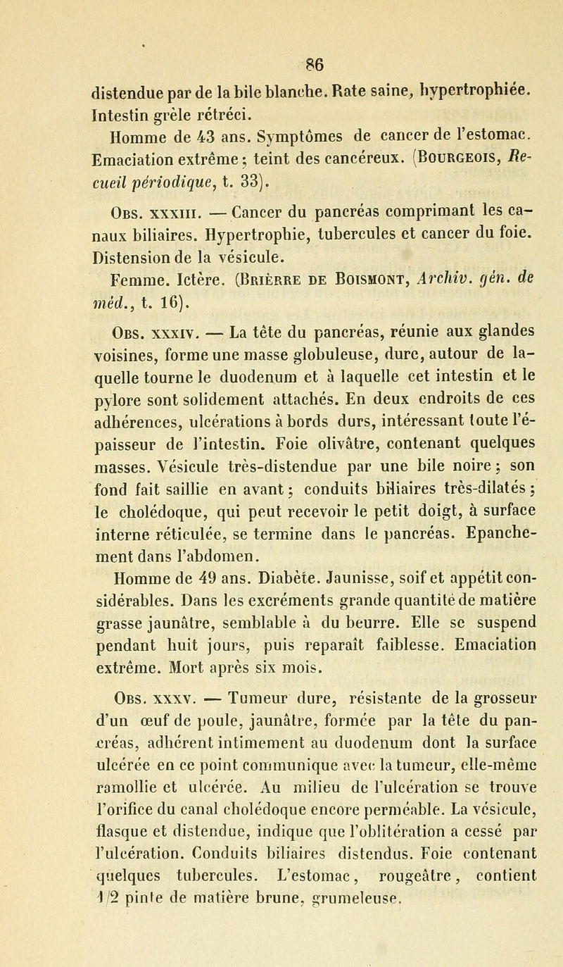 distendue par de la bile blanche. Rate saine, hypertrophiée. Intestin grêle rétréci. Homme de 43 ans. Symptômes de cancer de l'estomac. Emaciation extrême ; teint des cancéreux. (Bourgeois, Re- cueil périodique, t. 33). Obs. xxxiii. —Cancer du pancréas comprimant les ca- naux biliaires. Hypertrophie, tubercules et cancer du foie. Distension de la vésicule. Femme. Ictère. (Brièrre de Boismont, Archiv. gên. de mêd., t. 16). Obs. xxxiv. — La tête du pancréas, réunie aux glandes voisines, forme une masse globuleuse, dure, autour de la- quelle tourne le duodénum et à laquelle cet intestin et le pylore sont solidement attachés. En deux endroits de ces adhérences, ulcérations à bords durs, intéressant toute l'é- paisseur de l'intestin. Foie olivâtre, contenant quelques masses. Vésicule très-distendue par une bile noire ; son fond fait saillie en avant ; conduits biliaires très-dilatés ; le cholédoque, qui peut recevoir le petit doigt, à surface interne réticulée, se termine dans le pancréas. Epanche- ment dans l'abdomen. Homme de 49 ans. Diabète. Jaunisse, soif et appétit con- sidérables. Dans les excréments grande quantité de matière grasse jaunâtre, semblable à du beurre. Elle se suspend pendant huit jours, puis reparaît faiblesse. Emaciation extrême. Mort après six mois. Obs. xxxv. — Tumeur dure, résistante de la grosseur d'un œuf de poule, jaunâtre, formée par la tête du pan- créas, adhérent intimement au duodénum dont la surface ulcérée en ce point communique avec la tumeur, elle-même ramollie et ulcérée. Au milieu de l'ulcération se trouve l'orifice du canal cholédoque encore perméable. La vésicule, flasque et distendue, indique que l'oblitération a cessé par l'ulcération. Conduits biliaires distendus. Foie contenant quelques tubercules. L'estomac, rougeâtre, contient 1/2 pinte de matière brune, grumeleuse.
