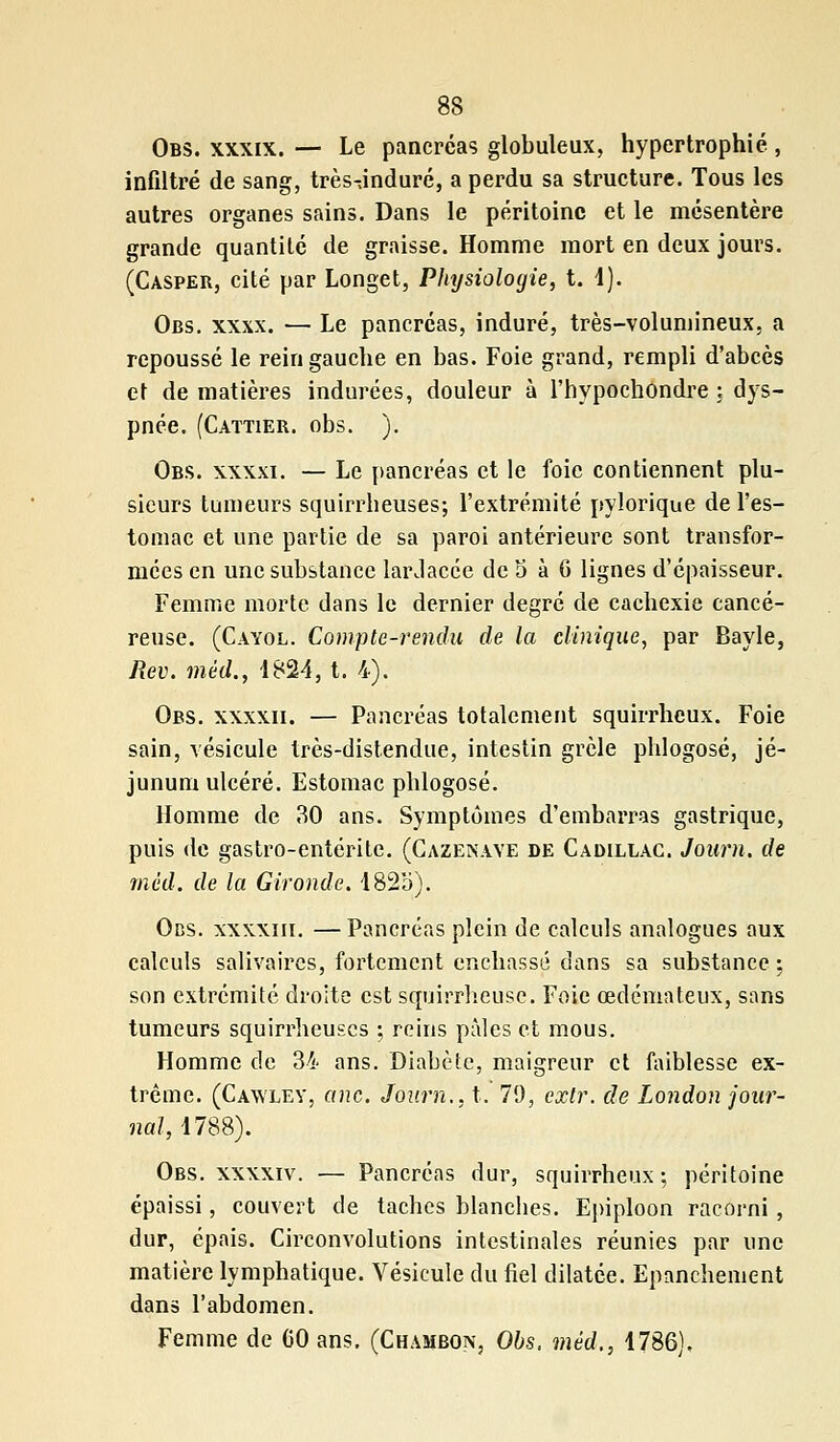 Obs. xxxix. — Le pancréas globuleux, hypertrophié , infiltré de sang, très-jnduré, a perdu sa structure. Tous les autres organes sains. Dans le péritoine et le mésentère grande quantité de graisse. Homme mort en deux jours. (Casper, cité par Longet, Physiologie, t. 1). Obs. xxxx. — Le pancréas, induré, très-volumineux, a repoussé le rein gauche en bas. Foie grand, rempli d'abcès et de matières indurées, douleur à l'hypochondre ; dys- pnée. (Caïtier. obs. ). Obs. xxxxi. — Le pancréas et le foie contiennent plu- sieurs tumeurs squirrheuses; l'extrémité pylorique de l'es- tomac et une partie de sa paroi antérieure sont transfor- mées en une substance lardacée de 5 à 6 lignes d'épaisseur. Femme morte dans le dernier degré de cachexie cancé- reuse. (Cayol. Compte-rendu de la clinique, par Bayle, Rev. mêd., 1824, t. 4). Obs. xxxxii. — Pancréas totalement squirrheux. Foie sain, vésicule très-distendue, intestin grêle phlogosé, jé- junum ulcéré. Estomac phlogosé. Homme de 30 ans. Symptômes d'embarras gastrique, puis de gastro-entérite. (Cazenave de Cadillac. Joiim. de mêd. de la Gironde. 1825). Ods. xxxxiii. —Pancréas plein de calculs analogues aux calculs salivaires, fortement enchâssé dans sa substance: son extrémité droite est squirrheusc. Foie œdémateux, sans tumeurs squirrheuses ; reins pâles et mous. Homme de 34 ans. Diabète, maigreur et faiblesse ex- trême. (Cawley, anc. Journ., t. 79, exlr. de London jour- nal, 1788). Obs. xxxxiv. — Pancréas dur, squirrheux; péritoine épaissi, couvert de taches blanches. Epiploon racorni, dur, épais. Circonvolutions intestinales réunies par une matière lymphatique. Vésicule du fiel dilatée. Epanchement dans l'abdomen. Femme de CO ans. (Chambon, Obs. mêd., 1786).