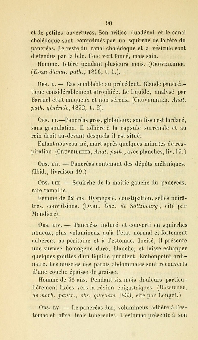 et de petites ouvertures. Son orifice duodénal et le canal cholédoque sont comprimés par un squirrhe de la tête du pancréas. Le reste du canal cholédoque et la vésicule sont distendus par la bile. Foie vert foncé, mais sain. Homme. Ictère pendant plusieurs mois. (Cruveilhier. (Essai d'anal, path., 1816, t. 4.). Obs. l. — Cas semblable au précédent. Glande pancréa- tique considérablement atrophiée. Le liquide, analysé par Barruel était muqueux et non séreux. (Cruveilhier. Anal, path. générale, 4852, t. 2). Obs. li.—Pancréas gros, globuleux; son tissu est lardacé, sans granulation. Il adhère à la capsule surrénale et au rein droit au-devant desquels il est situé. Enfant nouveau-né, mort après quelques minutes de res- piration. (Cruveilhier, Anal, path., avec planches, liv. 15.) Obs. lu. — Pancréas contenant des dépôts mélaniques. (Ibid., livraison 19.) Obs. lui. — Squirrhe de la moitié gauche du pancréas, rate ramollie. Femme de 62 ans. Dyspepsie, constipation, selles noirâ- tres, convulsions. (Dahl, Gaz. de Saltzbourg, cité par Mondiere). Obs. liv. — Pancréas induré et converti en squirrhes noueux, plus volumineux qu'à l'état normal et fortement adhérent au péritoine et à l'estomac. Incisé, il présente une surface homogène dure, blanche, et laisse échapper quelques gouttes d'un liquide purulent. Embonpoint ordi- naire. Les muscles des parois abdominales sont recouverts d'une couche épaisse de graisse. Homme de 56 ans. Pendant six mois douleurs particu- lièrement fixées vers la région épigaslriques. (Daavidoff, de morb. paner., obs. quœdam 1833, cité par Longet.) Obs. lv. — Le pancréas dur, volumineux adhère à l'es- tomac et offre trois tubercules. L'estomac présente à son