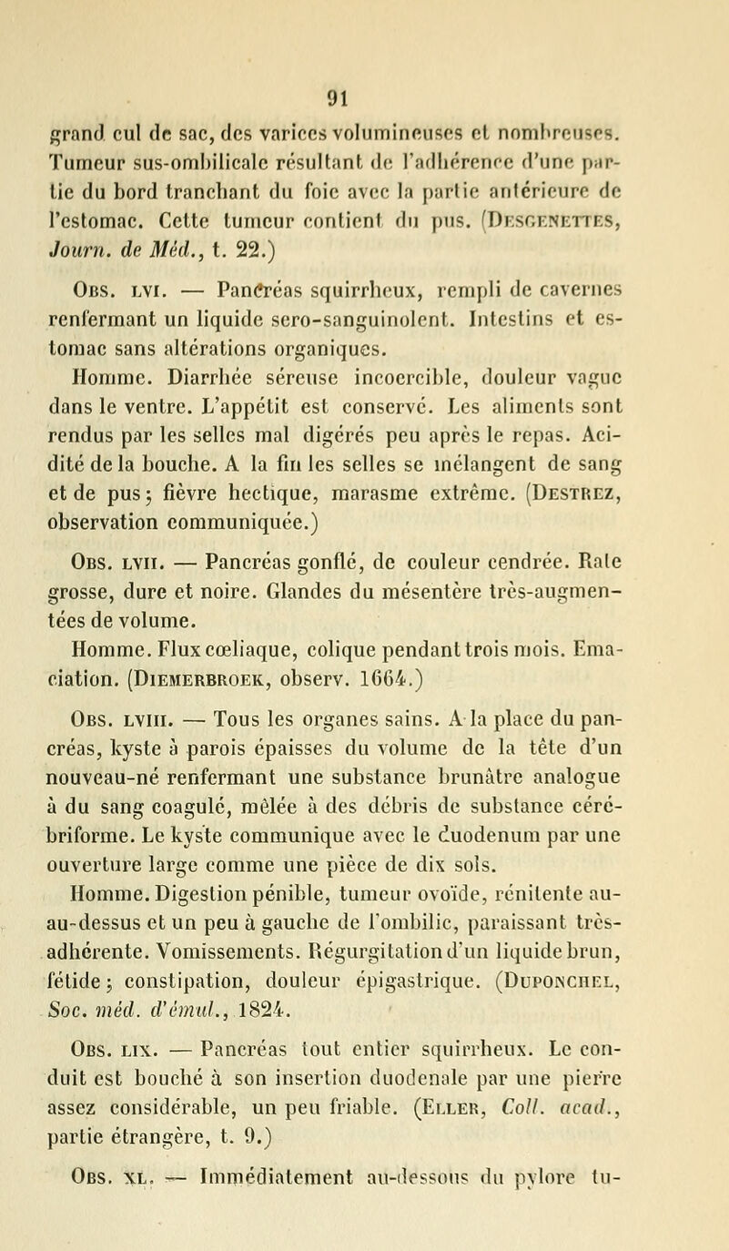 grand cul de sac, des varices volumineuses et nombreuses. Tumeur sus-ombilicale résultant de l'adhérence d'une par- tie du bord tranchant du foie avec la partie antérieure de l'estomac. Cette tumeur contient du pus. (Di.soenettes, Joum. de Méd., t. 22.) Obs. lvi. — PanCréas squirrheux, rempli de cavernes renfermant un liquide sero-sanguinolent. Intestins et es- tomac sans altérations organiques. Homme. Diarrhée séreuse incoercible, douleur vague dans le ventre. L'appétit est conserve. Les aliments sont rendus par les selles mal digérés peu après le repas. Aci- dité delà bouche. A la fin les selles se mélangent de sang et de pus; fièvre hectique, marasme extrême. (Destrez, observation communiquée.) Obs. lvii. — Pancréas gonflé, de couleur cendrée. Raie grosse, dure et noire. Glandes du mésentère très-augmen- tées de volume. Homme. Flux cœliaque, colique pendant trois mois. Ema- ciation. (Diemerbroek, observ. 1664.) Obs. lviii. — Tous les organes sains. A la place du pan- créas, kyste à parois épaisses du volume de la tête d'un nouveau-né renfermant une substance brunâtre analogue à du sang coagulé, mêlée à des débris de substance cére- briforme. Le kyste communique avec le duodénum par une ouverture large comme une pièce de dix sols. Homme. Digestion pénible, tumeur ovoïde, rénilente au- au-dessus et un peu à gauche de l'ombilic, paraissant très- adhérente. Vomissements. Régurgitation d'un liquide brun, fétide ; constipation, douleur épigastrique. (Duponchel, Soc. méd. d'émul., 1824. Obs. lix. — Pancréas tout entier squirrheux. Le con- duit est bouché à son insertion duodcnole par une pierre assez considérable, un peu friable. (Eller, Coll. acad., partie étrangère, t. 9.) Obs. xl. — Immédiatement au-dessous du pylore tu-