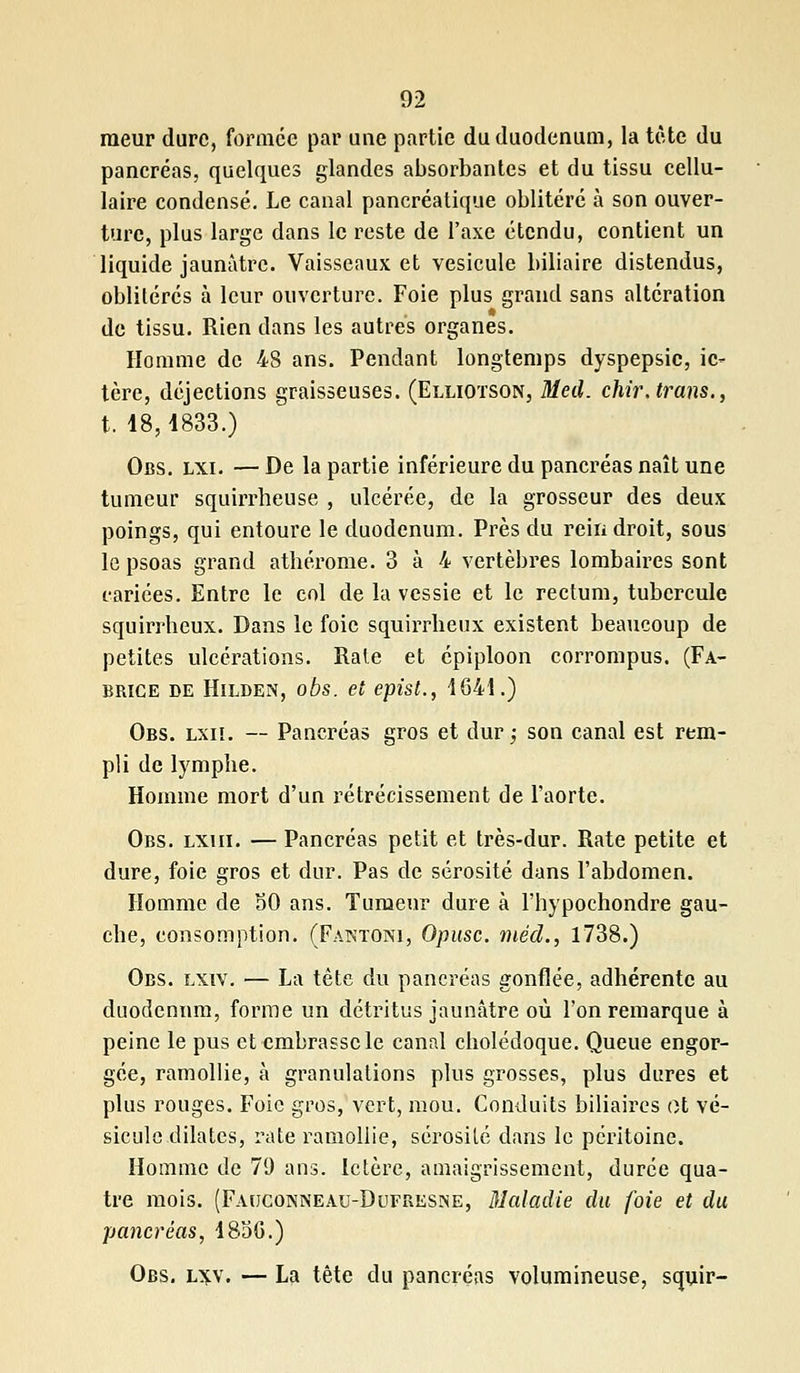 raeur dure, formée par une partie du duodénum, la tète du pancréas, quelques glandes absorbantes et du tissu cellu- laire condensé. Le canal pancréatique oblitéré à son ouver- ture, plus large dans le reste de l'axe étendu, contient un liquide jaunâtre. Vaisseaux et vésicule biliaire distendus, oblitérés à leur ouverture. Foie plus grand sans altération de tissu. Rien dans les autres organes. Homme de 48 ans. Pendant longtemps dyspepsie, ic- tère, déjections graisseuses. (Elliotson, Med. chirJrans., t. 48,4833.) Obs. lxi. — De la partie inférieure du pancréas naît une tumeur squirrheuse , ulcérée, de la grosseur des deux poings, qui entoure le duodénum. Près du rein droit, sous le psoas grand atbérome. 3 à 4 vertèbres lombaires sont cariées. Entre le col de la vessie et le rectum, tubercule squirrbeux. Dans le foie squirrbeux existent beaucoup de petites ulcérations. Rate et épiploon corrompus. (Fa- brice de Hilden, obs. et epist., 4641.) Obs. lxiï. — Pancréas gros et dur ; son canal est rem- pli de lymphe. Homme mort d'un rétrécissement de l'aorte. Obs. lxiii. — Pancréas petit et très-dur. Rate petite et dure, foie gros et dur. Pas de sérosité dans l'abdomen. Homme de 30 ans. Tumeur dure à l'hypochondre gau- che, consomption. (Fantoni, Opusc. méd., 1738.) Obs. lxiv. — La tête du pancréas gonflée, adhérente au duodénum, forme un détritus jaunâtre où l'on remarque à peine le pus et embrasse le canal cholédoque. Queue engor- gée, ramollie, à granulations plus grosses, plus dures et plus rouges. Foie gros, vert, mou. Conduits biliaires ot vé- sicule dilates, rate ramollie, sérosité dans le péritoine. Homme de 79 ans. Ictère, amaigrissement, durée qua- tre mois. (Facjconneau-Dufresne, Maladie du foie et du pancréas, 485G.) Obs. l^v. — La tête du pancréas volumineuse, squir-