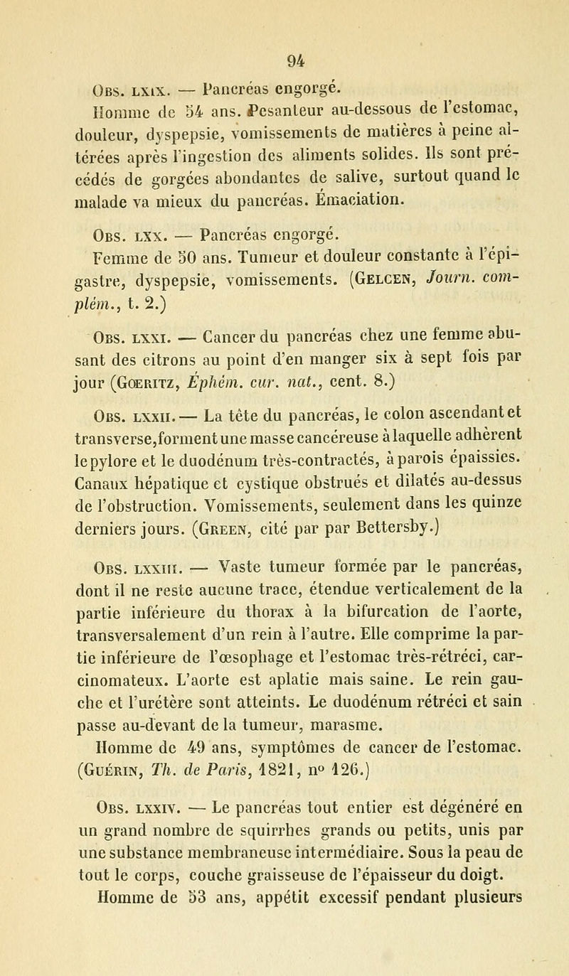 Obs. lxix. — Pancréas engorgé. Homme de 54 ans. Pesanteur au-dessous de l'estomac, douleur, dyspepsie, vomissements de matières à peine al- térées après l'ingestion des aliments solides. Ils sont pré- cédés de gorgées abondantes de salive, surtout quand le malade va mieux du pancréas. Emaciation. Obs. lxx. — Pancréas engorgé. Femme de 50 ans. Tumeur et douleur constante à l'épi-* gastre, dyspepsie, vomissements. (Gelgen, Journ. com- plém., t. 2.) Obs. lxxi. — Cancer du pancréas chez une femme abu- sant des citrons au point d'en manger six à sept fois par jour (Goeritz, Ephém. cur. nat., cent. 8.) Obs. lxxii.— La tête du pancréas, le colon ascendant et transverse,forment une masse cancéreuse à laquelle adhèrent le pylore et le duodénum très-contractés, à parois épaissies. Canaux hépatique et cystique obstrués et dilatés au-dessus de l'obstruction. Vomissements, seulement dans les quinze derniers jours. (Green, cité par par Bettersby.) Obs. lxxiii. — Vaste tumeur formée par le pancréas, dont il ne reste aucune trace, étendue verticalement de la partie inférieure du thorax à la bifurcation de l'aorte, transversalement d'un rein à l'autre. Elle comprime la par- tie inférieure de l'œsophage et l'estomac très-rétréci, car- cinomateux. L'aorte est aplatie mais saine. Le rein gau- che et l'uretère sont atteints. Le duodénum rétréci et sain passe au-devant de la tumeur, marasme. Homme de 49 ans, symptômes de cancer de l'estomac. (Guérin, Th. de Paris, 1821, n° 426.) Obs. lxxiv. — Le pancréas tout entier est dégénéré en un grand nombre de squirrbes grands ou petits, unis par une substance membraneuse intermédiaire. Sous la peau de tout le corps, couche graisseuse de l'épaisseur du doigt. Homme de 53 ans, appétit excessif pendant plusieurs