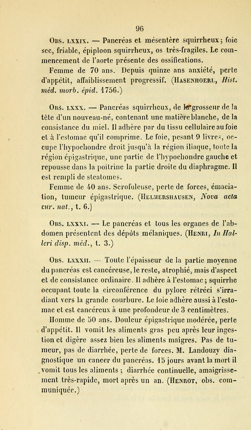 Obs. lxxix. — Pancréas et mésentère squirrheux; foie sec, friable, épiploon squirrheux, os très-fragiles. Le com- mencement de l'aorte présente des ossifications. Femme de 70 ans. Depuis quinze ans anxiété, perte d'appétit, affaiblissement progressif. (Hasenhoerl, Hist. mèd. morb. épid. 175G.) Obs. lxxx. — Pancréas squirrheux, de kPgrosseur de la tête d'un nouveau-né, contenant une matièreblanche, de la consistance du miel. Il adhère par du tissu cellulaire au foie et à l'estomac qu'il comprime. Le foie, pesant 9 livre-:, oc- cupe l'hypochondre droit jusqu'à la région iliaque, toute la région épigastrique, une partie de l'hypochondre gauche et repousse dans la poitrine la partie droite du diaphragme. Il est rempli de steatomes. Femme de 40 ans. Scrofuleuse, perte de forces, émacia- tion, tumeur épigastrique. (Helmershausen, Nova acta cur. nat., t. 6.) Obs. lxxxi. — Le pancréas et tous les organes de l'ab- domen présentent des dépôts mélaniques. (Henri, In Hal- Icri disp. mèd., t. 3.) Obs. lxxxii. — Toute l'épaisseur de la partie moyenne du pancréas est cancéreuse, le reste, atrophié;, mais d'aspect et de consistance ordinaire. Il adhère à l'estomac ; squirrhe occupant toute la circonférence du pylore rétréci s'irra- diant vers la grande courbure. Le foie adhère aussi à l'esto- mac et est cancéreux à une profondeur de 3 centimètres. Homme de 50 ans. Douleur épigastrique modérée, perte d'appétit. Il vomit les aliments gras peu après leur inges- tion et digère assez bien les aliments maigres. Pas de tu- meur, pas de diarrhée, perte de forces. M. Landouzy dia- gnostique un cancer du pancréas. 15 jours avant la mort il vomit tous les aliments ; diarrhée continuelle, amaigrisse- ment très-rapide, mort après un an. (Henrot, obs. com- muniquée.)