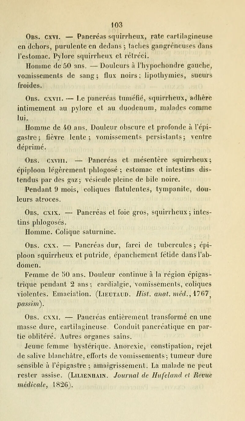 Obs. cxvi. — Pancréas squirrhcux, rate cartilagineuse en dehors, purulente en dedans ; faciles gangreneuses dans l'estomac. Pylore squirrhcux et rétréci. Homme de 50 ans. — Douleurs à l'hypochondre gauche, vomissements de sang ; flux noirs; lipothymies, sueurs froides. Obs. cxvii. — I.c pancréas tuméfié, squirrhcux, adhère intimement au pylore et au duodénum, malades comme lui. Homme de 40 ans. Douleur obscure et profonde à l'épi- gastre; fièvre lente; vomissements persistants; ventre déprimé. Obs. cxvjii. — Pancréas et mésentère squirrheux; épiploon légèrement phlogosé ; estomac et intestins dis- tendus par des gaz; vésicule pleine de bile noire. Pendant 9 mois, coliques flatulentes, tympanite, dou- leurs atroces. Obs. gxix. — Pancréas et foie gros, squirrheux; intes- tins phlogosés. Homme. Colique saturnine. Obs. cxx. — Pancréas dur, farci de tubercules ; épi- ploon squirrheux et putride, épanchement fétide dans l'ab- domen. Femme de 50 ans. Douleur continue à la région épigas- trique pendant 2 ans; cardialgie, vomissements, coliques violentes. Emacialion. (Lieutaud. Hist. anat. met/., 1707' passïrh). Obs. cxxi. — Pancréas entièrement transformé en une masse dure, cartilagineuse. Conduit pancréatique en par- tie oblitéré. Autres organes sains. Jeune femme hystérique. Anorexie, constipation, rejet de salive blanchâtre, efforts de vomissements; tumeur dure sensible à l'épigastre ; amaigrissement. La malade ne peut rester assise. (Lilienhain. Journal de Hufeland et Revue médicale, 1820).