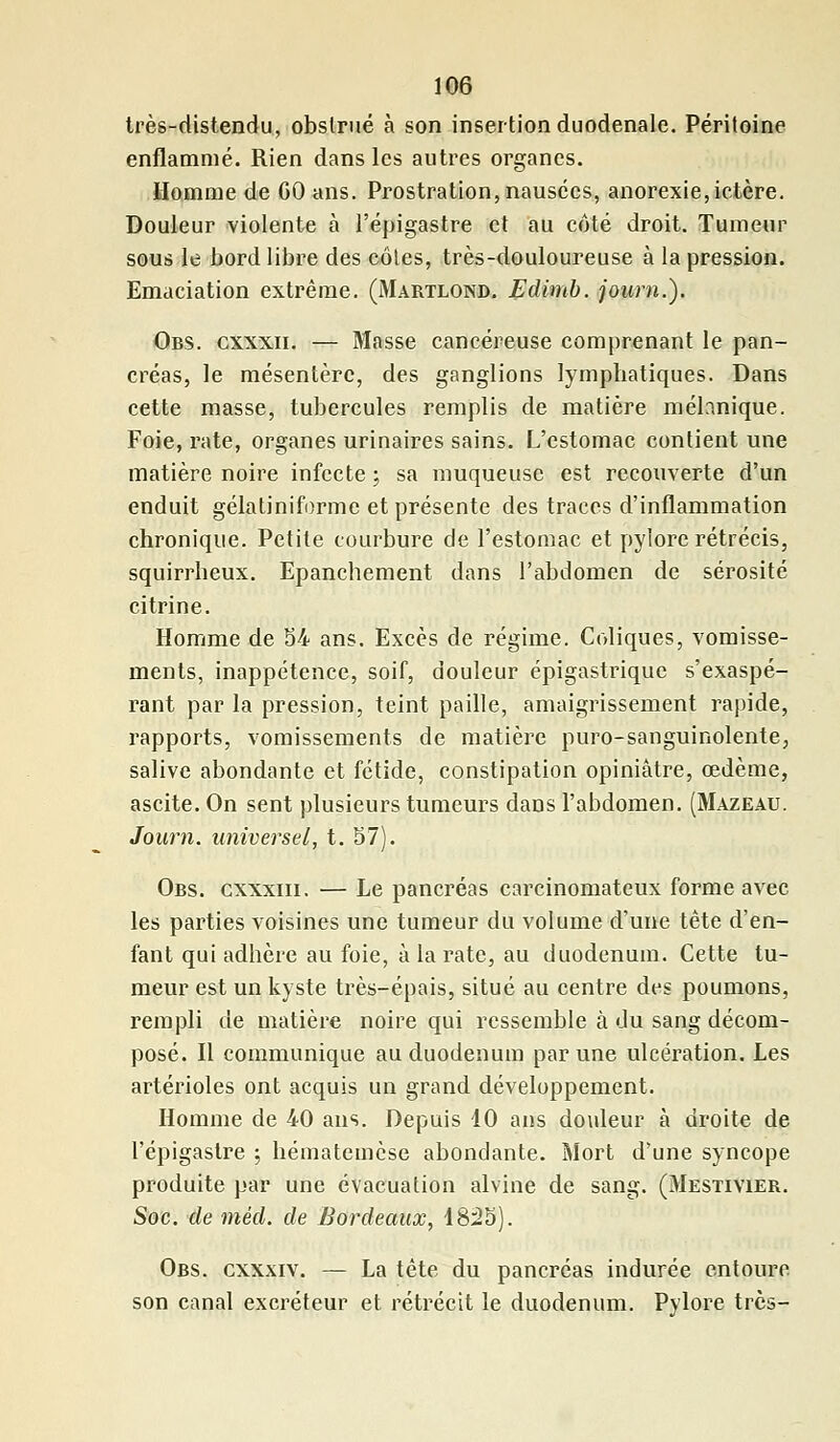 très-distendu, obstrué à son insertionduodenale. Péritoine enflammé. Rien dans les autres organes. Homme de GO ans. Prostration, nausées, anorexie,ictère. Douleur violente à l'épigastre et au côté droit. Tumeur sous le bord libre des cotes, très-douloureuse à la pression. Emaciation extrême. (Martlond. Edimb. journ.). Obs. cxxxii. — Masse cancéreuse comprenant le pan- créas, le mésentère, des ganglions lymphatiques. Dans cette masse, tubercules remplis de matière mélanique. Foie, rate, organes urinaires sains. L'estomac contient une matière noire infecte ; sa muqueuse est recouverte d'un enduit gélatiniforme et présente des traces d'inflammation chronique. Petite courbure de l'estomac et pylore rétrécis, squirrheux. Epanchement dans l'abdomen de sérosité citrine. Homme de 54 ans. Excès de régime. Coliques, vomisse- ments, inappétence, soif, douleur épigastrique s'exaspé- rant par la pression, teint paille, amaigrissement rapide, rapports, vomissements de matière puro-sanguinolente, salive abondante et fétide, constipation opiniâtre, œdème, ascite. On sent plusieurs tumeurs dans l'abdomen. (Mazeau. Journ. universel, t. 57). Obs. cxxxiii. — Le pancréas carcinomateux forme avec les parties voisines une tumeur du volume d'une tête d'en- fant qui adhère au foie, à la rate, au duodénum. Cette tu- meur est un kyste très-épais, situé au centre des poumons, rempli de matière noire qui ressemble à du sang décom- posé. Il communique au duodénum par une ulcération. Les artérioles ont acquis un grand développement. Homme de 40 ans. Depuis 10 ans douleur à droite de l'épigastre ; hématemèse abondante. Mort d'une syncope produite par une évacuation alvine de sang. (Mestivier. Soc. de méd. de Bordeaux, 1825). Obs. cxxxiv. — La tête du pancréas indurée entoure son canal excréteur et rétrécit le duodénum. Pylore très-