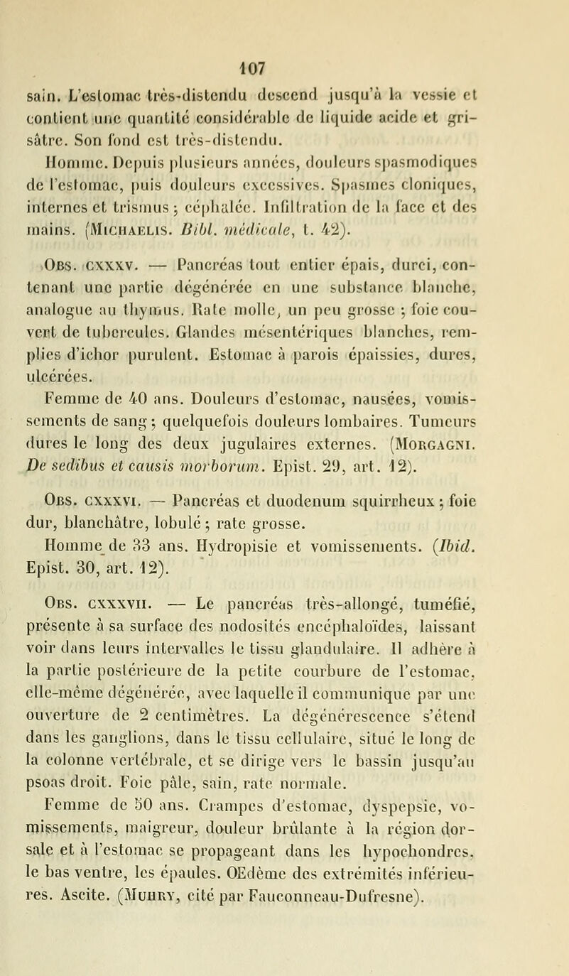 sain. L'estomac très-distendu descend jusqu'à la vessie el contient une quantité considérable de liquide acide et gri- sâtre. Son fond est très-distendu. llumnic. Depuis plusieurs années, douleurs spasmodiqueg de l'estomac, puis douleurs excessives. Spasmes cloniques, internes et trismus; céphalée. Infiltration de la face et des mains. (Miguaelis. Bibl. médicale, t. 42). Obs. cxxxv. — Pancréas tout entier épais, durci, con- tenant une partie dégénérée en une substance blanche, analogue au thymus. Rate molle, un peu grosse -, foie cou- vert de tuhcrculcs. Glandes méscnlcriques blanches, rem- plies d'ichor purulent. Estomac à parois épaissies, dures, ulcérées. Femme de 40 ans. Douleurs d'estomac, nausées, vomis- sements de sang 5 quelquefois douleurs lombaires. Tumeurs dures le long des deux jugulaires externes. (Morgagni. De sedibus et causis morborum. Epist. 29, art. 12). Obs. cxxxvi. — Pancréas et duodénum squirrheux ; foie dur, blanchâtre, lobule ; rate grosse. Homme de 33 ans. Hydropisie et vomissements. (Ibid. Epist. 30, art. 12). Obs. cxxxvii. — Le pancréas très-allongé, tuméfié, présente à sa surface des nodosités encéphaloïdes, laissant voir dans leurs intervalles le tissu glandulaire. 11 adhère à la partie postérieure de la petite courbure de l'estomac, elle-même dégénérée, avec laquelle il communique par une ouverture de 2 centimètres. La dégénérescence s'étend dans les ganglions, dans le tissu cellulaire, situé le long de la colonne vertébrale, et se dirige vers le bassin jusqu'au psoas droit. Foie pâle, sain, rate normale. Femme de 50 ans. Crampes d'estomac, dyspepsie, vo- missements, maigreur, douleur brûlante à la région dor- sale et à l'estomac se propageant dans les hypoebondres. le bas ventre, les épaules. OEdème des extrémités inférieu- res. Ascite. (Muury, cité par Fauconneau-Dufresne).