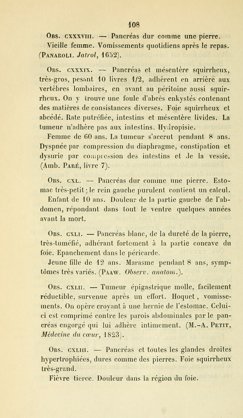 Obs. cxxxviii. — Pancréas dur comme une pierre. Vieille femme. Vomissements quotidiens après le repas. (Panauoli. Jatrol, 4652). Obs. cxxxix. — Pancréas et mésentère squirrheux, très-gros, pesant 40 livres 4/2, adhèrent en arrière aux vertèbres lombaires, en avant au péritoine aussi squir- rheux. On y trouve une foule d'abcès enkystés contenant des matières de consistances diverses. Foie squirrheux et abcédé. Rate putréfiée, intestins et mésentère livides. La tumeur n'adhère pas aux intestins. Hydropisie. Femme de 00 ans. La tumeur s'accrut pendant 8 ans. Dyspnée par compression du diaphragme, constipation et dysurie par compression des intestins et Je la vessie. (Amb. Parjé, livre 7). Obs. cxl. — Pancréas dur comme une pierre. Esto- mac très-petit ; le rein gauche purulent contient un calcul. Enfant de 40 ans. Douleur de la partie gauche de l'ab- domen, répondant dans tout le ventre quelques années avant la mort. Obs. cxli. — Pancréas blanc, de la dureté de la pierre, très-tuniéfié, adhérant fortement à la partie concave du foie. Epanchement dans le péricarde. Jeune fille de 42 ans. Marasme pendant 8 ans, symp- tômes très variés. (Paaw. Observ. anatom.j. Obs. cxlii. — Tumeur épigastrique molle, facilement réductible, survenue après un effort. Hoquet, vomisse- ments. On opère croyant à une hernie de l'estomac. Celui- ci est comprimé contre les parois abdominales parle pan- créas engorgé qui lui adhère intimement. (M.-A. Petit, Médecine du cœur, 1823). Obs. cxliii. — Pancréas et toutes les glandes droites hypertrophiées, dures comme des pierres. Foie squirrheux très-grand. Fièvre tierce. Douleur dans la région du foie.