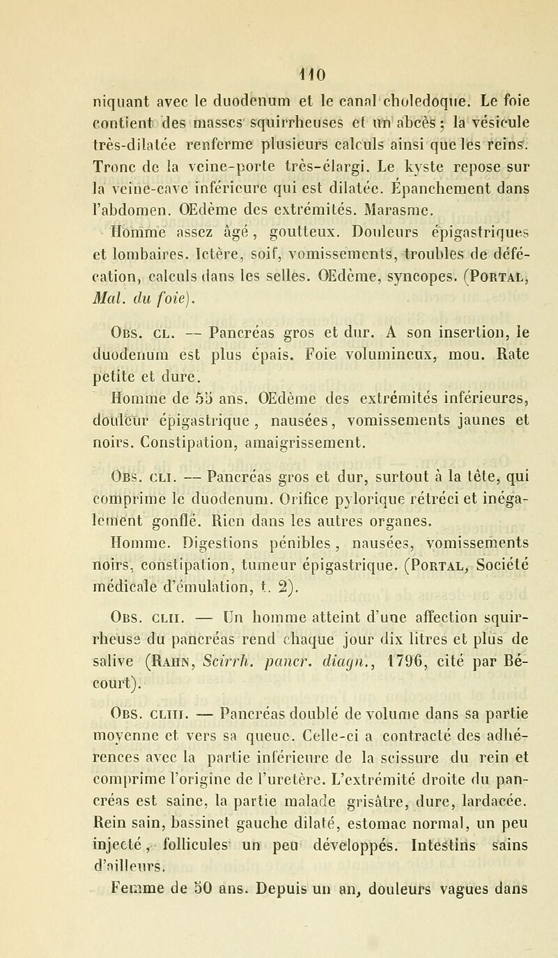 niquant avec le duodénum et le canal cholédoque. Le foie contient des masses squirrheuses et un abcès ; la vésicule très-dilatée renferme plusieurs calculs ainsi que les reins. Tronc de la veine-porte très-élargi. Le kyste repose sur la veine-cave inférieure qui est dilatée. Epanchement dans l'abdomen. Œdème des extrémités. Marasme. Homme assez âgé, goutteux. Douleurs épigastriques et lombaires. Ictère, soif, vomissements, troubles de défé- cation, calculs dans les selles. OEdcme, syncopes. (Portal, Mal. du foie). Obs. cl. — Pancréas gros et dur. A son insertion, le duodénum est plus épais. Foie volumineux, mou. Rate petite et dure. Homme de 53 ans. Œdème des extrémités inférieures, douleur épigastrique , nausées, vomissements jaunes et noirs. Constipation, amaigrissement. Obs. cli. — Pancréas gros et dur, surtout à la tête, qui comprime le duodénum. Orifice pylorique rétréci et inéga- lement gonflé. Rien dans les autres organes. Homme. Digestions pénibles, nausées, vomissements noirs, constipation, tumeur épigastrique. (Portal, Société médicale d'émulation, t. 2). Obs. clii. — \)n homme atteint d'une affection squir- rheuse du pancréas rend chaque jour dix litres et plus de salive (Rahn, Scirrh. paner, diagn., 1796, cité par Bé- court). Obs. cliii. — Pancréas doublé de volume dans sa partie moyenne et vers sa queue. Celle-ci a contracté des adhé- rences avec la partie inférieure de la scissure du rein et comprime l'origine de l'uretère. L'extrémité droite du pan- créas est saine, la partie malade grisâtre, dure, lardacée. Rein sain, bassinet gauche dilaté, estomac normal, un peu injecté, follicules un peu développés. Intestins sains d'ailleurs. Femme de où ans. Depuis un an, douleurs vagues dans