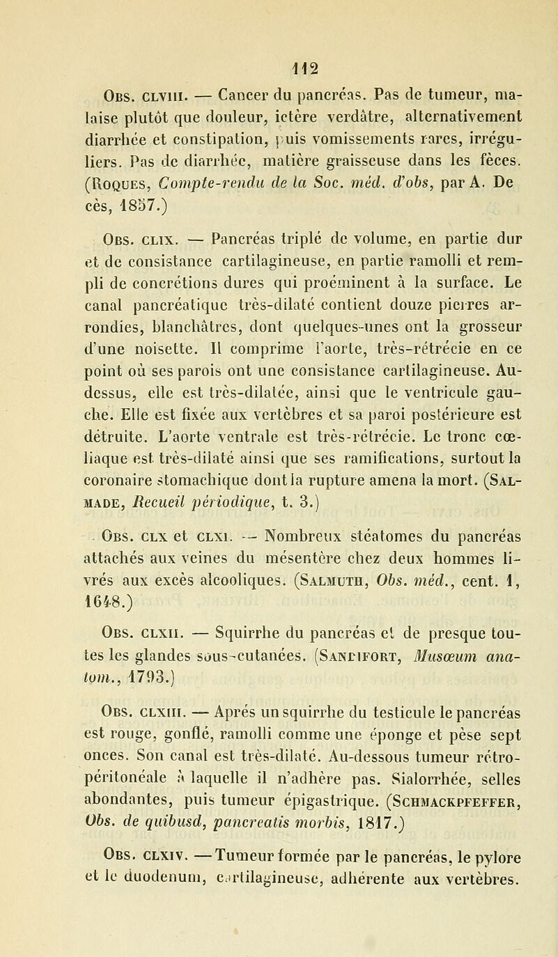 Obs. clviii. — Cancer du pancréas. Pas de tumeur, ma- laise plutôt que douleur, ictère verdâtre, alternativement diarrhée et constipation, puis vomissements rares, irrégu- liers. Pas de diarrhée, matière graisseuse dans les fèces. (Roques, Compte-rendu de la Soc. méd. d'obs, par A. De ces, 1857.) Obs. clix. — Pancréas triplé de volume, en partie dur et de consistance cartilagineuse, en partie ramolli et rem- pli de concrétions dures qui proéminent à la surface. Le canal pancréatique très-dilaté contient douze pierres ar- rondies, blanchâtres, dont quelques-unes ont la grosseur d'une noisette. Il comprime l'aorte, très-rétrécie en ce point où ses parois ont une consistance cartilagineuse. Au- dessus, elle est très-dilalée, ainsi que le ventricule gau- che. Elle est fixée aux vertèbres et sa paroi postérieure est détruite. L'aorte ventrale est très-rétrécie. Le tronc cœ- liaque est. très-dilaté ainsi que ses ramifications, surtout la coronaire stomachique dont la rupture amena la mort. (Sal- made, Recueil périodique, t. 3.) Obs. clx et clxi. — Nombreux stéatomes du pancréas attachés aux veines du mésentère chez deux hommes li- vrés aux excès alcooliques. (Salmuth, Obs. méd., cent. 1, 1648.) Obs. clxii. — Squirrhe du pancréas et de presque tou- tes les glandes sous-cutanées. (Sandifort, Musœum ana- iom., 1793.) Obs. clxiii. — Après un squirrhe du testicule le pancréas est rouge, gonflé, ramolli comme une éponge et pèse sept onces. Son canal est très-dilaté. Au-dessous tumeur rétro- péritonéale ,\ laquelle il n'adhère pas. Sialorrhée, selles abondantes, puis tumeur épigaslrique. (Schmackpfeffer, Obs. de quibusd, panereatis morbis, 1817.) Obs. clxiv. —Tumeur formée par le pancréas, le pylore et le duodénum, cartilagineuse, adhérente aux vertèbres.