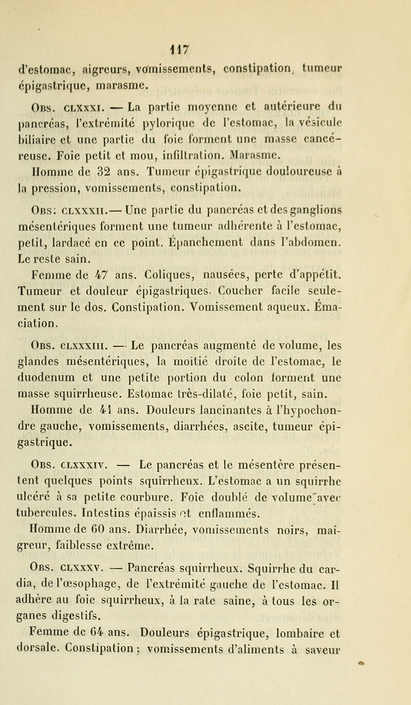 \\7 d'estomac, aigreurs, vomissements, constipation, tumeur épigastrique, marasme. Obs. clxxxi. — La partie moyenne et autérieure du pancréas, l'extrémité pylorîque de l'estomac, la vésicule biliaire et une partie du foie forment une masse cancé- reuse. Foie petit et mou, infiltration. Marasme. Homme de 32 ans. Tumeur épigastrique douloureuse à la pression, vomissements, constipation. Obs; clxxxii.— Une partie du pancréas et des ganglions mésentériques forment une tumeur adhérente à l'estomac, petit, lardacé en ce point. Épanchcmcnt dans l'abdomen. Le reste sain. Femme de 47 ans. Coliques, nausées, perte d'appétit. Tumeur et douleur épigaslriques. Coucher facile seule- ment sur le dos. Constipation. Vomissement aqueux. Ema- ciation. Obs. clxxxiii. — Le pancréas augmenté de volume, les glandes mésentériques, la moitié droite de l'estomac, le duodénum et une petite portion du colon forment une masse squirrheuse. Estomac tres-dilaté, foie petit, sain. Homme de 41 ans. Douleurs lancinantes à l'hypochon- dre gauche, vomissements, diarrhées, ascite, tumeur épi- gastrique. Obs. clxxxiv. — Le pancréas et le mésentère présen- tent quelques points squirrheux. L'estomac a un squirrhe ulcéré à sa petite courbure. Foie doublé de volume'avec tubercules. Intestins épaissis ot enflammés. Homme de 60 ans. Diarrhée, vomissements noirs, mai- greur, faiblesse extrême. Obs. clxxxv. — Pancréas squirrheux. Squirrhe du car- dia, de l'œsophage, de l'extrémité gauche de l'estomac. Il adhère au foie squirrheux, à la rate saine, à tous les or- ganes digestifs. Femme de 64 ans. Douleurs épigastrique, lombaire et dorsale. Constipation ; vomissements d'aliments à saveur
