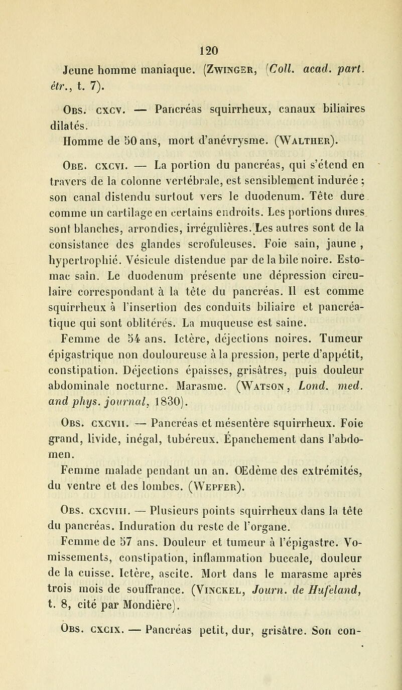 Jeune homme maniaque. (Zwinger, [Coll. acad. part, étr., t. 7). Obs. cxcv. — Pancréas squirrheux, canaux biliaires dilatés. Homme de 50 ans, mort d'anévrysme. (Walther). Obe. cxcvi. — La portion du pancréas, qui s'étend en travers de la colonne vertébrale, est sensiblement indurée ; son canal distendu surtout vers le duodénum. Tête dure comme un cartilage en certains endroits. Les portions dures sont blanches, arrondies, irrégulières. Les autres sont de la consistance des glandes scrofuleuses. Foie sain, jaune , hypertrophié. Vésicule distendue par de la bile noire. Esto- mac saîn. Le duodénum présente une dépression circu- laire correspondant à la tète du pancréas. Il est comme squirrheux à l'insertion des conduits biliaire et pancréa- tique qui sont oblitérés. La muqueuse est saine. Femme de 54 ans. Ictère, déjections noires. Tumeur épigastrique non douloureuse à la pression, perte d'appétit, constipation. Déjections épaisses, grisâtres, puis douleur abdominale nocturne. Marasme. (Watson, Lond. med. and phys. journal, 1830). Obs. gxcvii. — Pancréas et mésentère squirrheux. Foie grand, livide, inégal, tubéreux. Epanchement dans l'abdo- men. Femme malade pendant un an. OEdème des extrémités, du ventre et des lombes. (Wepfer). Obs. cxcviii. — Plusieurs points squirrheux dans la tête du pancréas. Induration du reste de l'organe. Femme de 57 ans. Douleur et tumeur à l'épigastre. Vo- missements, constipation, inflammation buccale, douleur de la cuisse. Ictère, ascite. Mort dans le marasme après trois mois de souffrance. (Vinckel, Journ. de Hufeland, t. 8, cité par Mondière). Obs. gxcix. — Pancréas petit, dur, grisâtre. Son con-