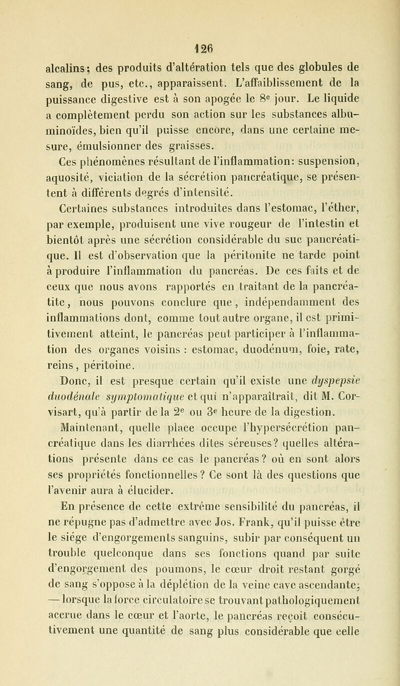 alcalins; des produits d'altération tels que des globules de sang, de pus, etc., apparaissent. L'affaiblissement de la puissance digestive est à son apogée le 8e jour. Le liquide a complètement perdu son action sur les substances albu- minoïdes, bien qu'il puisse encore, dans une certaine me- sure, émulsionner des graisses. Ces phénomènes résultant de l'inflammation: suspension, aquosité, viciation de la sécrétion pancréatique, se présen- tent à différents degrés d'intensité. Certaines substances introduites dans l'estomac, l'éther, par exemple, produisent une vive rougeur de l'intestin et bientôt après une sécrétion considérable du suc pancréati- que. Il est d'observation que ia péritonite ne tarde point à produire l'inflammation du pancréas. De ces faits et de ceux que nous avons rapportés en traitant de la pancréa- tite, nous pouvons conclure que, indépendamment des inflammations dont, comme tout autre organe, il est primi- tivement atteint, le pancréas peut participer à l'inflamma- tion des organes voisins : estomac, duodénum, foie, rate, reins, péritoine. Donc, il est presque certain qu'il existe une dyspepsie duodénale symptomatique et qui n'apparaîtrait, dit M. Cor- visart, qu'à partir de la 2e ou 3e heure de la digestion. Maintenant, quelle place occupe l'hypersécrétion pan- créatique dans les diarrhées dites séreuses? quelles altéra- tions présente dans ce cas le pancréas ? où en sont alors ses propriétés fonctionnelles ? Ce sont là des questions que l'avenir aura à élucider. En présence de cette extrême sensibilité du pancréas, il ne répugne pas d'admettre avec Jos. Frank, qu'il puisse être le siège d'engorgements sanguins, subir par conséquent un trouble quelconque dans ses fonctions quand par suite d'engorgement des poumons, le cœur droit restant gorgé de sang s'oppose à la déplétion de la veine cave ascendante; — lorsque laiorcc circulatoire se trouvantpathologiquement accrue dans le cœur et l'aorte, le pancréas reçoit consécu- tivement une quantité de sang plus considérable que celle