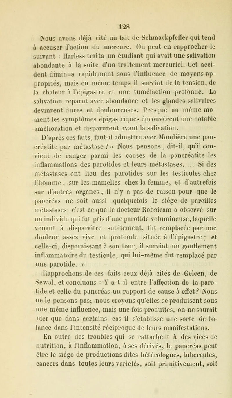 1:28 Nous avons déjà cité un fait de Schmackpfeffer qui tend à accuser l'action du mercure. On peut en rapprocher le suivant : Harless traita un étudiant qui avait une salivation abondante à la suite d'un traitement mercuriel. Cet acci- dent diminua rapidement sous l'influence de moyens ap- propriés, mais en même temps il survint de la tension, de la chaleur à l'épigastre et une tuméfaction profonde. La salivation reparut avec abondance et les glandes salivaires devinrent dures et douloureuses. Presque au même mo- ment les symptômes épigastriques éprouvèrent une notable amélioration et disparurent avant la salivation. D'après ces faits, faut-il admettre avec Mondière une pan- créutite par métastase ? « Nous pensons, dit-il. qu'il con- vient de ranger parmi les causes de la pancréatite les inflammations des parotides et leurs métastases Si des métastases ont lieu des parotides sur les testicules chez l'homme , sur les mamelles chez la femme, et d'autrefois sur d'autres organes , il n'y a pas de raison pour que le pancréas ne soit aussi quelquefois le siège de pareilles métastases; c'est ce que le docteur Roboicam a observé sur un individu qui fut pris d'une parotide volumineuse, laquelle venant à disparaître subitement, fut remplacée par une douleur assez vive et profonde située à l'épigastre; et celle-ci. disparaissant à son tour, il survint un gonflement inflammatoire du testicule, qui lui-même fut remplacé par une parotide. » Rapprochons de ces faits ceux déjà cités de Gelcen, de Sewal, et concluons : Y a-t-il entre l'affection de la paro- tide et celle du pancréas un rapport de cause à effet? Nous ne le pensons pas: nous croyons qu'elles se produisent sous une même influence, mais une fois produites, on ne saurait nier que dans certains cas il s'établisse une sorte de ba- lance dans l'intensité réciproque de leurs manifestations. En outre des troubles qui se rattachent à des vices de nutrition, à l'inflammation, à ses dérivés, le pancréas peut être le siège de productions dites hétérologues, tubercules, cancers dans toutes leurs variétés, soit primitivement, soit