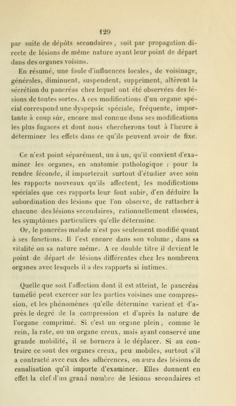 par suite de dépôts secondai: <•- . -oit par propagation di- recte de lésions de même nature ayant leur point de départ dans des organes voisins. En résumé, une foule d'influences locales, de voisi générales, diminuent, suspendent, suppriment, altèrent la sécrétion du pancréas chez lequel ont été observées des lé- sions de toutes sorte-. A i es modifications d'un organe spé- cial correspond une dyspepsie -pédale, fréquente, impor- tante à coup sûr, encore mal connue dans sc> modifications les plus fugaces et dont nous chercherons tout à l'heure à déterminer les effets dans ce qu'ils peuvent avoir de fixe. Ce n'est point séparément, un à un. qu'il convient d'exa- miner les organes, en anatomie pathologique : pour la rendre féconde, il importerait surtout d'étudier avec soin les rapports nouveaux qu'ils affectent, les modifications spéciales que ces rapports leur font subir, d'en déduire la subordination des lésions que l'on observe, de rattachera chacune des lésions secondaires, rationnellement classées, les symptômes particuliers qu'elle détermine. Or, le pancréas malade n'est pas seulement modifié quant à ses fonctions. 11 l'est encore dans son volume, dans sa vitalité ou sa nature même. A ce double titre il devient le point de départ de lésions différentes chez les nombreux organes avec lesquels il a des rapports si intimes. Quelle que soit l'affection dont il est atteint, le pancréas tuméGé peut exercer sur les parties voisines une compres- sion, et les phénomènes qu'elle détermine varient et d'a- près le degré de la compression et d'après la nature de l'organe comprimé. Si c'est un organe plein, comme le rein, la rate, ou un organe creux, mais ayant conservé une grande mobilité, il se bornera à le déplacer. Si au con- traire ce sont des organes creux, peu mobiles, surtout s'il a contracté avec eux des adhérences, on aura des lésions de canalisation qu'il importe d'examiner. Elles donnent en effet la clef d'un grand nombre de lésions secondaires et