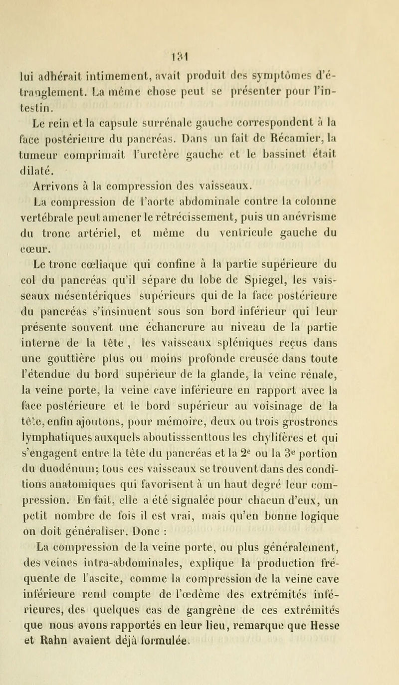 lui adhérait intimement, avait produit des symptômes d'é- tranglement. La même chose peut se présenter pour l'in- testin. Le rein et la capsule surrénale gauche correspondent à la face postérieure du pancréas. Dans un fait de Rccamicr, la tumeur comprimait l'uretère gauche et le bassinet était dilaté. Arrivons à la compression des vaisseaux. La compression de l'aorte abdominale contre la colonne vertébrale peut amener le rétrécissement, puis un anévrisme du tronc artériel, et môme du ventricule gauebe du cœur. Le tronc cœliaque qui confine à la partie supérieure du col du pancréas qu'il sépare du lobe de Spiegel, les vais- seaux mésentériques supérieurs qui de la face postérieure du pancréas s'insinuent sous son bord inférieur qui leur présente souvent une échancrure au niveau de la partie interne de la tête , les vaisseaux spléniques reçus dans une gouttière plus ou moins profonde creusée dans toute l'étendue du bord supérieur de la glande* la veine rénale, la veine porte, la veine cave inférieure en rapport avec la face postérieure et le bord supérieur au voisinage de la tête, enfin ajoutons, pour mémoire, deux ou trois grostroncs lymphatiques auxquels aboulisssenttous les chylifères et qui s'engagent entre la tête du pancréas et la 2e ou la 3e portion du duodénum; tous ces vaisseaux se trouvent dans des condi- tions anatomiques qui favorisent à un haut degré leur com- pression. En fait, clic a été signalée pour chacun d'eux, un petit nombre de fois il est vrai, mais qu'en bonne logique on doit généraliser. Donc : La compression de la veine porte, ou plus généralement, des veines intra-abdominales, explique la production fré- quente de l'ascite, comme la compression de la veine cave inférieure rend compte de l'œdème des extrémités infé- rieures, des quelques cas de gangrène de ces extrémités que nous avons rapportés en leur lieu, remarque que Hesse et Rahn avaient déjà formulée.