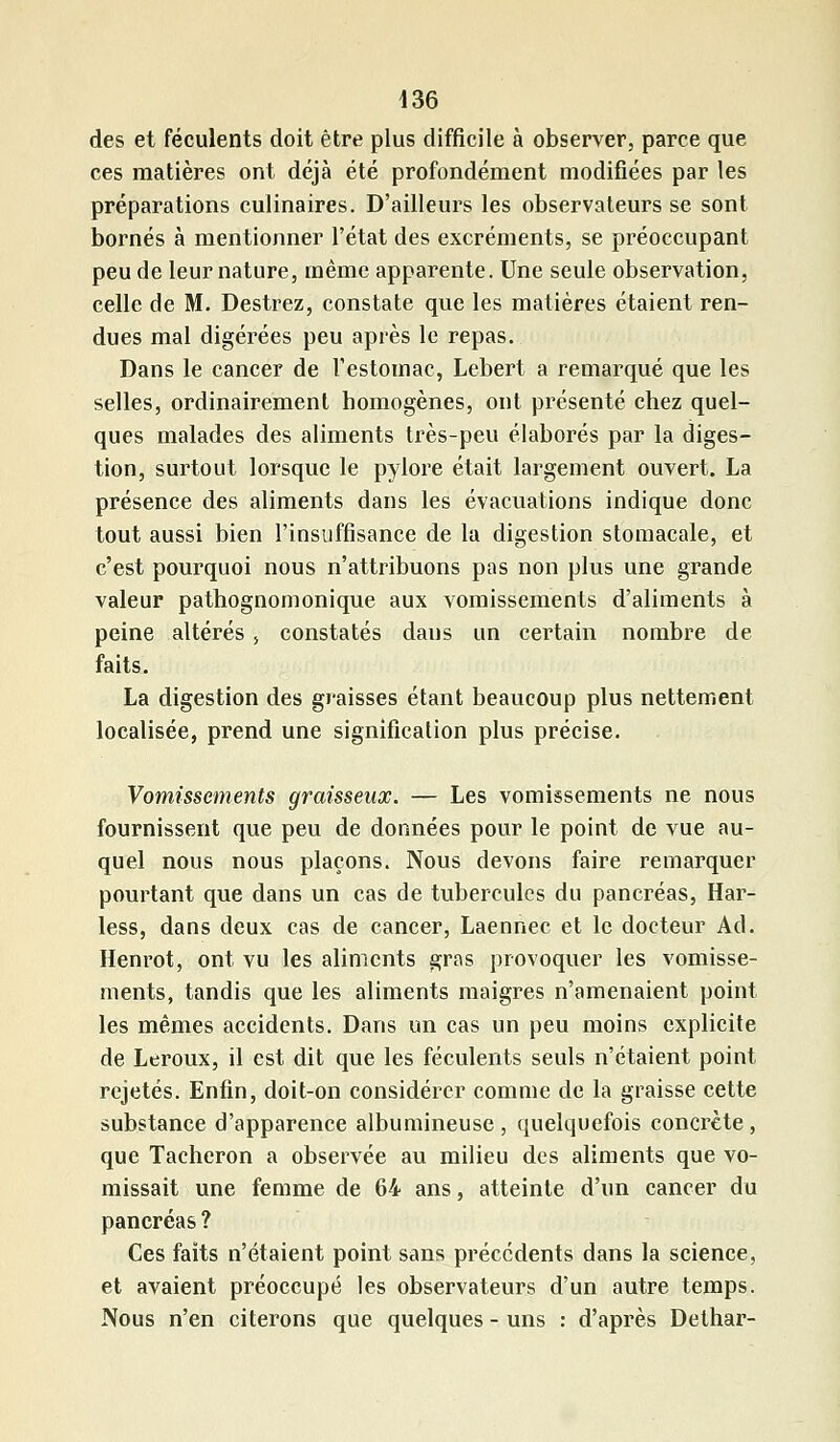 des et féculents doit être plus difficile à observer, parce que ces matières ont déjà été profondément modifiées par les préparations culinaires. D'ailleurs les observateurs se sont bornés à mentionner l'état des excréments, se préoccupant peu de leur nature, même apparente. Une seule observation, celle de M. Destrez, constate que les matières étaient ren- dues mal digérées peu après le repas. Dans le cancer de l'estomac, Lebert a remarqué que les selles, ordinairement homogènes, ont présenté chez quel- ques malades des aliments très-peu élaborés par la diges- tion, surtout lorsque le pylore était largement ouvert. La présence des aliments dans les évacuations indique donc tout aussi bien l'insuffisance de la digestion stomacale, et c'est pourquoi nous n'attribuons pas non plus une grande valeur pathognomonique aux vomissements d'aliments à peine altérés, constatés dans un certain nombre de faits. La digestion des graisses étant beaucoup plus nettement localisée, prend une signification plus précise. Vomissements graisseux. — Les vomissements ne nous fournissent que peu de données pour le point de vue au- quel nous nous plaçons. Nous devons faire remarquer pourtant que dans un cas de tubercules du pancréas, Har- less, dans deux cas de cancer, Laennec et le docteur Ad. Henrot, ont vu les aliments gras provoquer les vomisse- ments, tandis que les aliments maigres n'amenaient point les mêmes accidents. Dans un cas un peu moins explicite de Leroux, il est dit que les féculents seuls n'étaient point rejetés. Enfin, doit-on considérer comme de la graisse cette substance d'apparence albumineuse, quelquefois concrète, que Tâcheron a observée au milieu des aliments que vo- missait une femme de 64 ans, atteinte d'un cancer du pancréas ? Ces faits n'étaient point sans précédents dans la science, et avaient préoccupé les observateurs d'un autre temps. Nous n'en citerons que quelques - uns : d'après Delhar-