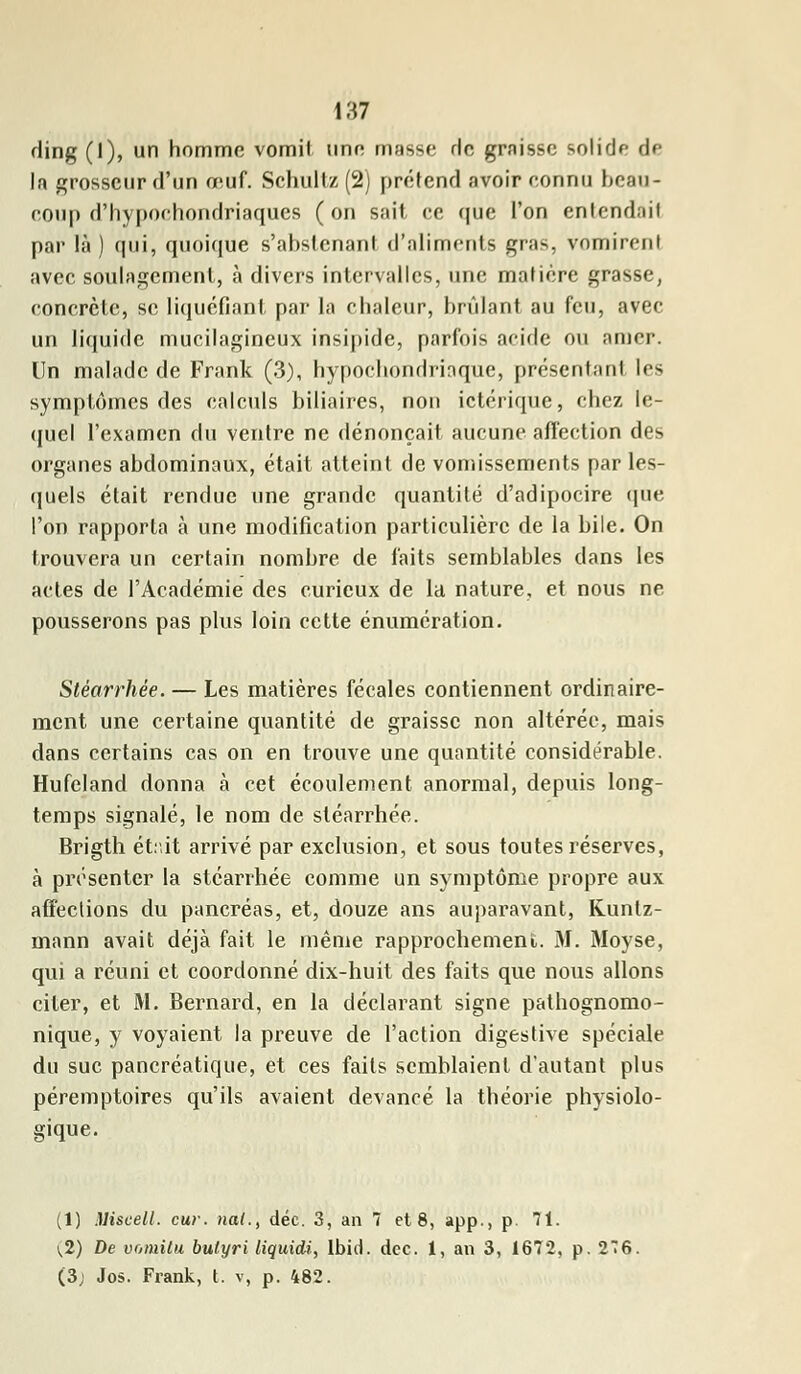 ding (1), un homme vomit une masse de graisse solide de la grosseur d'un o^uf. Schultz (2) prétend avoir connu beau- coup d'hypoehondriaques (on sait ce que l'on entendait par là) qui, quoique s'abstcnant d'aliments gras, vomirent avec soulagement, à divers intervalles, une matière grasse, concrète, se liquéfiant par la chaleur, brûlant au feu, avec un liquide mucilagineux insipide, parfois acide ou amer. Un malade de Frank (3), hypochondriaque, présentant les symptômes des calculs biliaires, non ictérique, chez le- quel l'examen du ventre ne dénonçait aucune affection des organes abdominaux, était atteint de vomissements par les- quels était rendue une grande quantité d'adipocire que l'on rapporta à une modification particulière de la bile. On trouvera un certain nombre de faits semblables dans les actes de l'Académie des curieux de la nature, et nous ne pousserons pas plus loin cette énumération. Stéarrhée. — Les matières fécales contiennent ordinaire- ment une certaine quantité de graisse non altérée, mais dans certains cas on en trouve une quantité considérable. Hufeland donna à cet écoulement anormal, depuis long- temps signalé, le nom de stéarrhée. Brigth étr.it arrivé par exclusion, et sous toutes réserves, à présenter la stéarrhée comme un symptôme propre aux affections du pancréas, et, douze ans auparavant, Kuntz- mann avait déjà fait le même rapprochement. M. Moyse, qui a réuni et coordonné dix-huit des faits que nous allons citer, et M. Bernard, en la déclarant signe pathognomo- nique, y voyaient la preuve de l'action digestive spéciale du suc pancréatique, et ces faits semblaient d'autant plus péremptoires qu'ils avaient devancé la théorie physiolo- gique. (1) Miseell. cur. nai., déc. 3, an 7 et 8, app-, p 71. 1,2) De vomilu bulyri liquidi, Ibid. dcc. 1, an 3, 1672, p. 2T6. (3; Jos. Frank, t. v, p. 482.