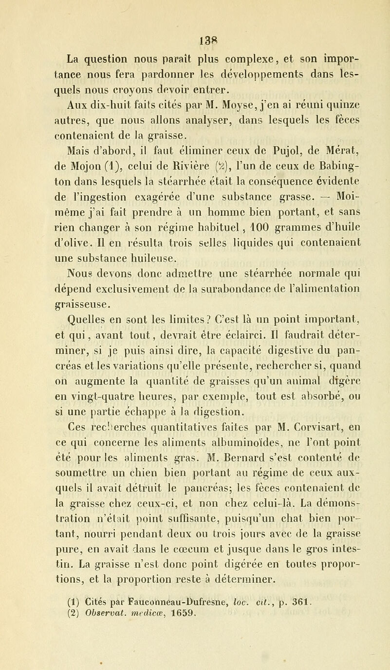 13* La question nous paraît plus complexe, et son impor- tance nous fera pardonner les développements dans les- quels nous croyons devoir entrer. Aux dix-huit faits cités par M. Moyse, j'en ai réuni quinze autres, que nous allons analyser, dans lesquels les fèces contenaient de la graisse. Mais d'abord, il faut éliminer ceux de Pujol, de Mérat, de Mojon (1), celui de Rivière (ïi), l'un de ceux de Babing- ton dans lesquels la stéarrhée était la conséquence évidente de l'ingestion exagérée d'une substance grasse. — Moi- même j'ai fait prendre à un homme bien portant, et sans rien changer à son régime habituel, 400 grammes d'huile d'olive. Il en résulta trois selles liquides qui contenaient une substance huileuse. Nous devons donc admettre une stéarrhée normale qui dépend exclusivement de la surabondance de l'alimentation graisseuse. Quelles en sont les limites? C'est là un point important, et qui, avant tout, devrait être éclairci. Il faudrait déter- miner, si je puis ainsi dire, la capacité digestive du pan- créas et les variations qu'elle présente, rechercher si, quand on augmente la quantité de graisses qu'un animal digère en vingt-quatre heures, par exemple, tout est absorbé, ou si une partie échappe à la digestion. Ces recherches quantitatives faites par M. Corvisart, en ce qui concerne les aliments albuminoïdes, ne l'ont point été pour les aliments gras. M. Bernard s'est contenté de soumettre un chien bien portant au régime de ceux aux- quels il avait détruit le pancréas; les fèces contenaient de la graisse chez ceux-ci, et non chez celui-là. La démons- tration n'était point suffisante, puisqu'un chat bien por- tant, nourri pendant deux ou trois jours avec de la graisse pure, en avait dans le coeeum et jusque dans le gros intes- tin. La graisse n'est donc point digérée en toutes propor- tions, et la proportion reste à déterminer. (1) Cités par Fauconneau-Dufresne, loc. cit., p. 361. (2) Observât, medicœ, 1659.