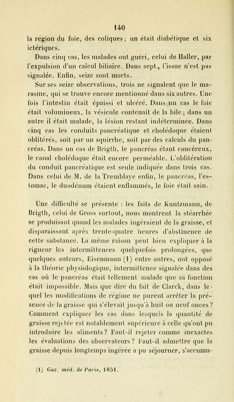 la région du foie, des coliques ; un était diabétique et six ictériques. Dans cinq cas, les malades ont guéri, celui de Haller, par l'expulsion d'un calcul biliaire. Dans sept, l'issue n'est pas signalée. Enfin, seize sont morts. Sur ses seize observations, trois ne signalent que le ma- rasme, qui se trouve encore mentionné dans six autres. Une fois l'intestin était épaissi et ulcéré. Dans un cas le foie était volumineux, la vésicule contenait de la bile ; dans un autre il était malade, la lésion restant indéterminée. Dans cinq cas les conduits pancréatique et cholédoque étaient oblitérés, soit par un squirrhe, soit par des calculs du pan- créas. Dans un cas de Brigth, le pancréas étant cancéreux, le canal cholédoque était encore perméable. L'oblitération du conduit pancréatique est seule indiquée dans trois cas. Dans celui de M. de la Tremblaye enfin, le pancréas, l'es- tomac, le duodénum étaient enflammés, le foie était sain. Une difficulté se présente : les faits de Kuntzmann, de Brigth, celui de Gross surtout, nous montrent la stéarrhéc se produisant quand les malades ingéraient de la graisse, et disparaissant après trente-quatre heures d'abstinence de cette substance. La même raison peut bien expliquer à la rigueur les intermittences quelquefois prolongées, que quelques auteurs, Eisenmann (1) entre autres, ont opposé à la théorie physiologique, intermittence signalée dans des cas où le pancréas était tellement malade que sa fonction était impossible. Mais que dire du fait de Clarck, dans le- quel les modifications de régime ne purent arrêter la pré- sence de la graisse qui s'élevait jusqu'à huit ou neuf onces ? Comment expliquer les cas dans lesquels la quantité de graisse rejetée est notablement supérieure à celle qu'ont pu introduire les aliments? Faut-il rejeter comme inexactes les évaluations des observateurs ? Faut-il admettre que la graisse depuis longtemps ingérée a pu séjourner, s'accumu- (1) Gaz. méd. de Paris, 1851.