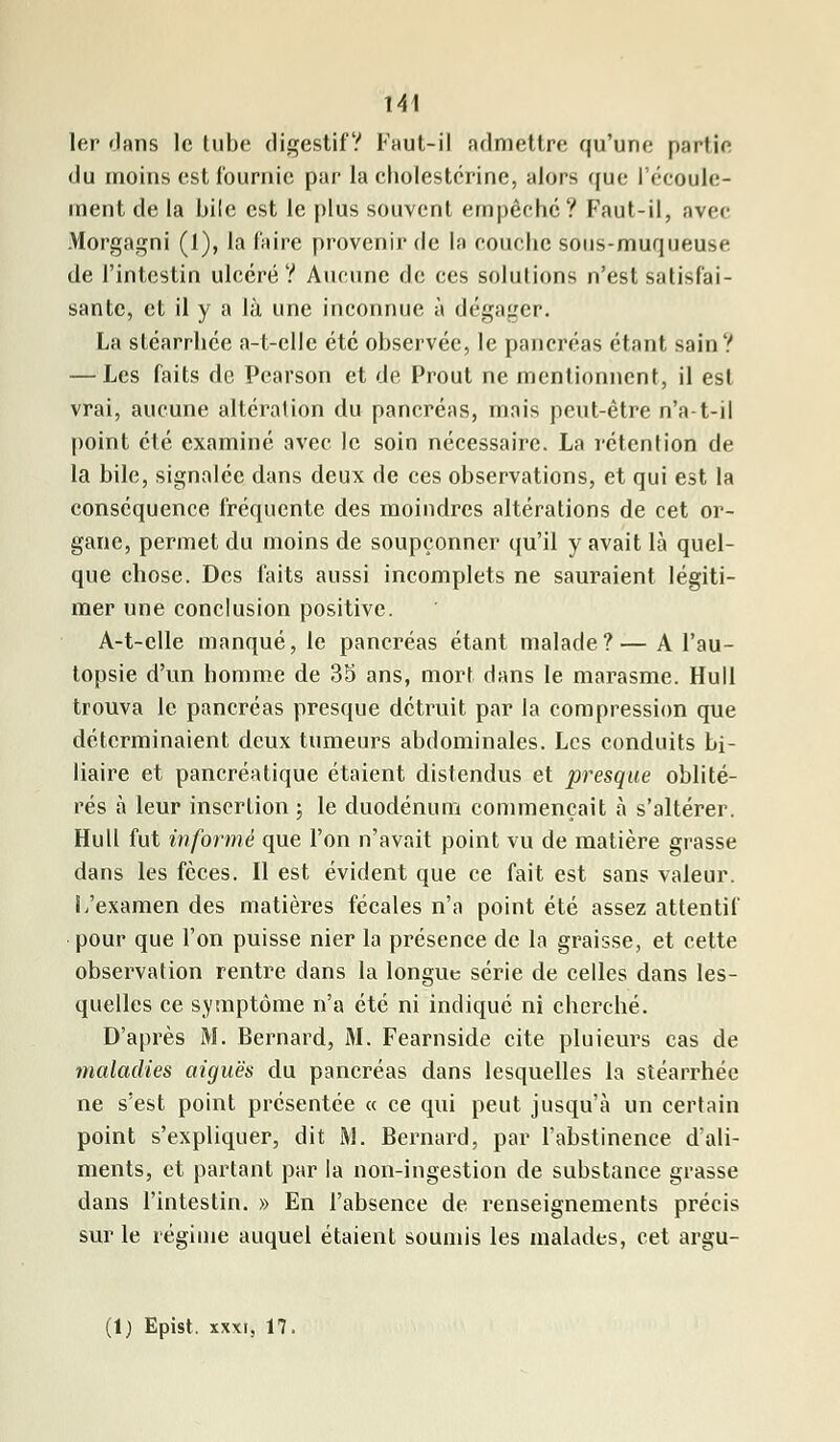 1er dans le tube digestif? Faut-il admettre qu'une partie du moins est fournie par la cholestérine, alors que l'écoule- ment de la bile est le plus souvent empêche? Faut-il, avec Morgagni (1), la faire provenir de la couche sons-muqueuse de l'intestin ulcéré? Aucune de ces solutions n'est satisfai- sante, et il y a là une inconnue à dégager. La stéarrhee a-t-elle été observée, le pancréas étant sain? — Les faits de Pearson et de Prout ne mentionnent, il est vrai, aucune altération du pancréas, mais peut-être n'a-t-il point été examiné avec le soin nécessaire. La rétention de la bile, signalée dans deux de ces observations, et qui est la conséquence fréquente des moindres altérations de cet or- gane, permet du moins de soupçonner qu'il y avait là quel- que chose. Des faits aussi incomplets ne sauraient légiti- mer une conclusion positive. A-t-clle manqué, le pancréas étant malade?— A l'au- topsie d'un homme de 35 ans, mort dans le marasme. Hull trouva le pancréas presque détruit par la compression que déterminaient deux tumeurs abdominales. Les conduits bi- liaire et pancréatique étaient distendus et presque oblité- rés a leur insertion ; le duodénum commençait à s'altérer. Hull fut informé que l'on n'avait point vu de matière grasse dans les fèces. Il est évident que ce fait est sans valeur. I/examen des matières fécales n'a point été assez attentif pour que l'on puisse nier la présence de la graisse, et cette observation rentre dans la longue série de celles dans les- quelles ce symptôme n'a été ni indiqué ni cherché. D'après M. Bernard, M. Fearnside cite pluieurs cas de maladies aiguës du pancréas dans lesquelles la stéarrhee ne s'est point présentée « ce qui peut jusqu'à un certain point s'expliquer, dit M. Bernard, par l'abstinence d'ali- ments, et partant par la non-ingestion de substance grasse dans l'intestin. » En l'absence de renseignements précis sur le régime auquel étaient soumis les malades, cet argu- (1) Epist. xxxi, 17,