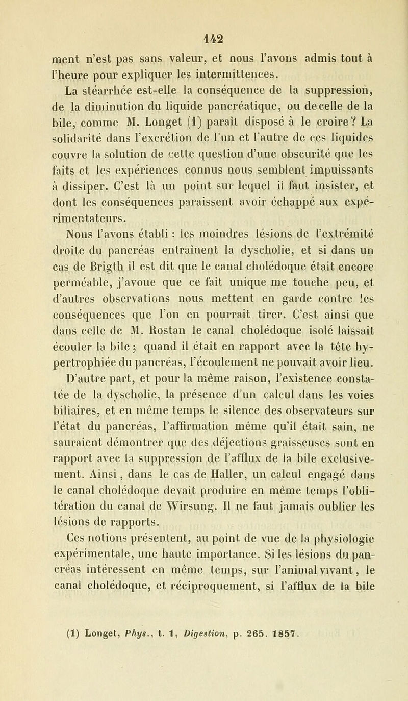 ment n'est pas sans valeur, et nous l'avons admis tout à l'heure pour expliquer les intermittences. La stéarrhée est-elle la conséquence de la suppression, de la diminution du liquide pancréatique, ou de celle de la bile, comme M. Longet (4) paraît disposé à le croire? La solidarité dans l'excrétion de l'un et l'autre de ces liquides couvre la solution de cette question d'une obscurité que les faits et les expériences connus nous semblent impuissants à dissiper. C'est là un point sur lequel ii faut insister, et dont les conséquences paraissent avoir échappé aux expé- rimentateurs. Nous l'avons établi : les moindres lésions de l'extrémité droite du pancréas entraînent la dyscholie, et si dans un cas de Brigth il est dit que le canal cholédoque était encore perméable, j'avoue que ce fait unique me touche peu, et d'autres observations nous mettent en garde contre les conséquences que l'on en pourrait tirer. C'est ainsi que dans celle de M. Rostan le canal cholédoque isolé laissait écouler la bile ; quand il était en rapport avec la tête hy- pertrophiée du pancréas, l'écoulement ne pouvait avoir lieu. D'autre part, et pour la même raison, l'existence consta- tée de la dyscholie, la présence d'un calcul dans les voies biliaires, et en même temps le silence des observateurs sur l'état du pancréas, l'affirmation même qu'il était sain, ne sauraient démontrer que des déjections graisseuses sont en rapport avec la suppression de l'afflux de la bile exclusive- ment. Ainsi, dans le cas de Haller, un calcul engagé dans le canal cholédoque devait produire en même temps l'obli- tération du canai de Wirsung. Il ne faut jamais oublier les lésions de rapports. Ces notions présentent, au point de vue de la physiologie expérimentale, une haute importance. Si les lésions du pan- créas intéressent en même temps, sur l'animal vivant, le canal cbolédoque, et réciproquement, si l'afflux de la bile (1) Longet, Phys., t. 1, Digestion, p. 265. 1857.