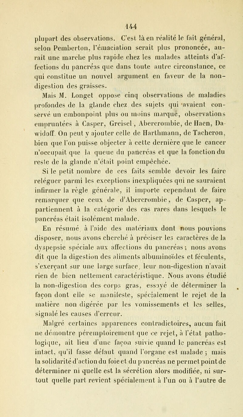 plupart des observations. C'est là en réalité le fait général, selon Pemberton, l'émacialion serait plus prononcée, au- rait une marche plus rapide chez les malades atteints d'af- fections du pancréas que dans toute autre circonstance, ce qui constitue un nouvel argument en faveur de la non- digestion des graisses. Mais M. Longet oppose cinq observations de maladies profondes de la glande chez des sujets qui -avaient con- servé un embonpoint plus ou moins marqué, observations empruntées à Casper, Greisel, Abercrombie, de Haen, Da widoff. On peut y ajouter celle de Harthmann, de Tâcheron, bien que l'on puisse objecter à cette dernière que le cancer n'occupait que la queue du pancréas et que la fonction du reste de la glande n'était point empêchée. Si le petit nombre de ces faits semble devoir les faire reléguer parmi les exceptions inexpliquées qui ne sauraient infirmer la règle générale, il importe cependant de faire remarquer que ceux de d'Abercrombie, de Casper, ap- partiennent à la catégorie des cas rares dans lesquels le pancréas était isolément malade. En résumé à l'aide des matériaux dont nous pouvions disposer, nous avons cherché à préciser les caractères de la dyspepsie spéciale aux affections du pancréas; nous avons dit que la digestion des aliments albuminoïdes et féculents, s'exerçant sur une large surface, leur non-digestion n'avait rien de bien nettement caractéristique. Nous avons étudié la non-digestion des corps gras, essayé de déterminer la façon dont elle se manifeste, spécialement le rejet de la matière non digérée par les vomissements et les selles, signalé les causes d'erreur. Malgré certaines apparences contradictoires, aucun fait ne démontre péremptoirement que ce rejet, à l'état patho- logique, ait lieu d'une façon suivie quand le pancréas est intact, qu'il fasse défaut quand l'organe est malade ; mais la solidarité d'action du foie et du pancréas ne permet point de déterminer ni quelle est la sécrétion alors modifiée, ni sur- tout quelle part revient spécialement à l'un ou à l'autre de