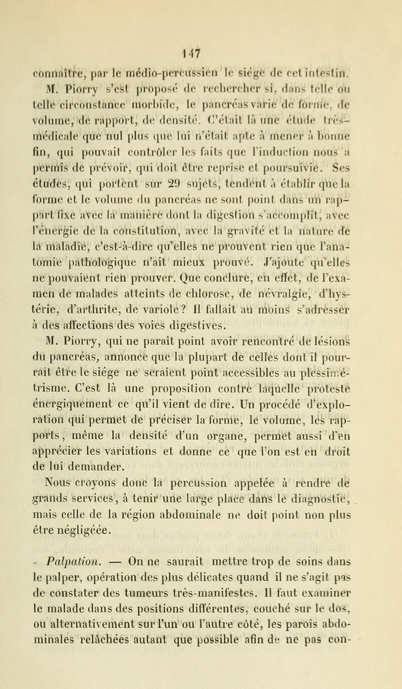 connaître, par le médio-perrus-deu le siégé de cel intestin M. Piorry -'<-! proposé dé rechercher si, danfc telle nu telle circonstance morbide, le pancré;i- vàtîé def tàTfliè, de volume, de rapport, de densité. C'était là une élude In-- médicale que nul plus que lui n'était apte ;'i mener ;'i hniuie fin, qui pouvait contrôler les faits (jue L'induction non- .1 permis de prévoir, qui doit être reprise et poursuivie. Ses études, qui portent sur 2!) sujets, tendent à établir qtt'élà forme et le volume du pancréas ne sont point dâné un rap- pnrt fixe avec la manière dont la digeslion s'accomplit, avec l'énergie de la constitution, avec la gravité et la nature de la maladie, c'est-à-dire qu'elles ne prouvent rien que l'ana- tomic pathologique n'ait mieux prouvé. J'ajoute qu'elles ne pouvaient rien prouver. Que conclure, en effet, de l'exa- men de malades atteints de chlorose, de névralgie, d'hys- térie, d'arthrite, de variole? 11 fallait au moins s'adresser à des affections des voies digestives. M. Piorry, qui ne paraît point avoir rencontré de lésions du pancréas, annonce que la plupart de celles dont il pour- rait être le siège ne seraient point accessibles au plessiir.é- Irisme. C'est là une proposition contre laquelle proteste énergiquement ce qu'il vient de dire. Un procédé d'explo- ration qui permet de préciser la forme, le volume, les rap- ports, même la densité d'un organe, permet aussi d'en apprécier les variations et donne ce que l'on est en droit de lui demander. Nous croyons donc la percussion appelée à rendre de grands services, à tenir une large place dans le diagnostic, mais celle de la région abdominale ne doit point non plus être négligéée. - Palpation. — On ne saurait mettre trop de soins dans le palper, opération des plus délicates quand il ne s'agit pas de constater des tumeurs très-manifestes. Il faut examiner le malade dans des positions différentes, couché sur le dos. ou alternativement sur l'un ou l'autre côté, les parois abdo- minales relâchées autant que possible afin de ne pas con-