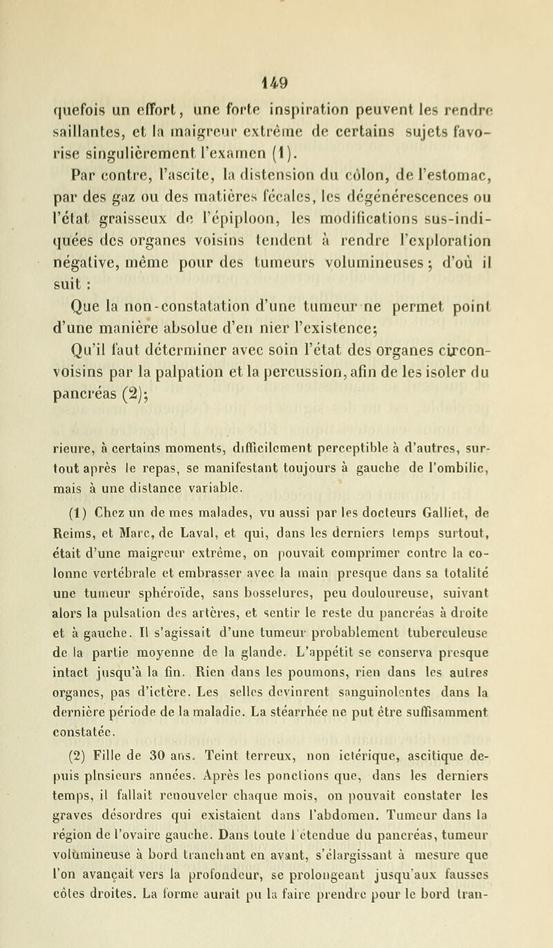 quefois un effort, une forte inspiration peuvent les rendre saillantes, et la maigreur extrême de certains sujets favo- rise singulièrement l'examen (1). Par contre, l'ascite, la distension du côlon, de l'estomac, par des gaz ou des matières fécales, les dégénérescences ou l'état graisseux de l'épiploon, les modifications sus-indi- quées des organes voisins tendent à rendre l'exploration négative, même pour des tumeurs volumineuses ; d'où il suit : Que la non-constatation d'une tumeur ne permet point d'une manière absolue d'en nier l'existence; Qu'il faut déterminer avec soin l'état des organes circon- voisins par la palpation et la percussion, afin de les isoler du pancréas (2); rieure, à certains moments, difficilement perceptible à d'autres, sur- tout après le repas, se manifestant toujours à gauche de l'ombilic, mais à une dislance variable. (1) Chez un de mes malades, vu aussi par les docteurs Galliet, de Reims, et Marc, de Laval, et qui, dans les derniers lemps surtout, était d'une maigreur extrême, on pouvait comprimer contre la co- lonne vertébrale et embrasser avec la main presque dans sa totalité une tumeur sphéroïde, sans bosselures, peu douloureuse, suivant alors la pulsation des artères, et sentir le reste du pancréas à droite et à gauche. Il s'agissait d'une tumeur probablement tuberculeuse de la partie, moyenne de la glande. L'appétit se conserva presque intact jusqu'à la fin. Rien dans les poumons, rien dans les autres organes, pas d'ictère. Les selles devinrent sanguinolentes dans la dernière période de la maladie. La stéarrhée ne put être suffisamment constatée. (2) Fille de 30 ans. Teint terreux, non iclérique, ascitique de- puis plnsieurs années. Après les ponctions que, dans les derniers temps, il fallait renouveler chaque mois, on pouvait constater les graves désordres qui existaient clans l'abdomen. Tumeur dans la région de l'ovaire gauche. Dans toute 1 étendue du pancréas, tumeur volumineuse à bord tranchant en avant, s'élargissant à mesure que l'on avançait vers la profondeur, se prolongeant jusqu'aux fausses côtes droites. La torme aurait pu la faire prendre pour le bord Iran-