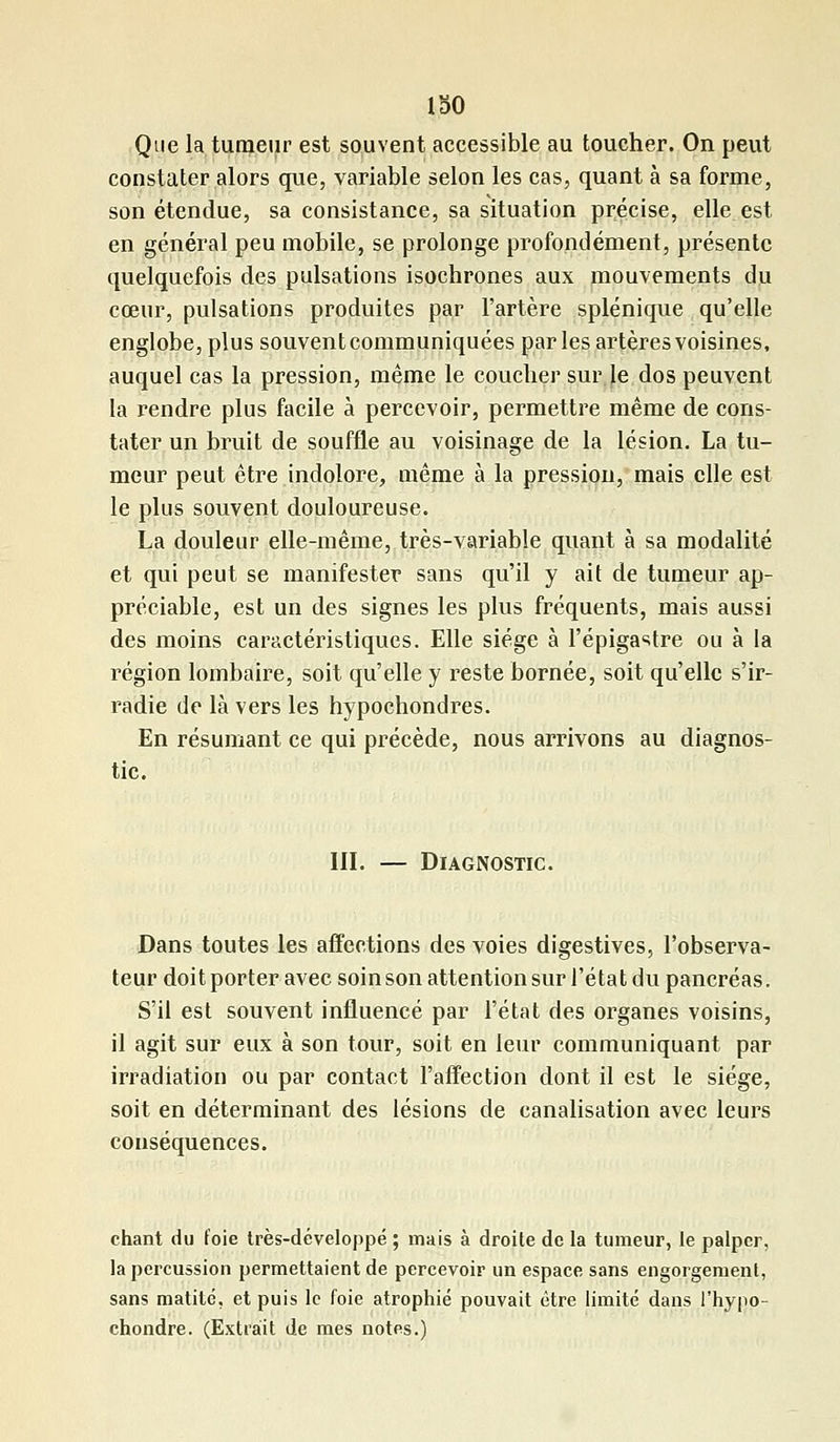 Que la tumeur est souvent accessible au toucher. On peut constater alors que, variable selon les cas, quant à sa forme, son étendue, sa consistance, sa situation précise, elle est en général peu mobile, se prolonge profondément, présente quelquefois des pulsations isochrones aux mouvements du cœur, pulsations produites par l'artère splénique qu'elle englobe, plus souvent communiquées parles artères voisines, auquel cas la pression, même le coucher sur le dos peuvent la rendre plus facile à percevoir, permettre même de cons- tater un bruit de souffle au voisinage de la lésion. La tu- meur peut être indolore, même à la pression, mais elle est le plus souvent douloureuse. La douleur elle-même, très-variable quant à sa modalité et qui peut se manifester sans qu'il y ait de tumeur ap- préciable, est un des signes les plus fréquents, mais aussi des moins caractéristiques. Elle siège à l'épigastre ou à la région lombaire, soit qu'elle y reste bornée, soit qu'elle s'ir- radie de là vers les hypochondres. En résumant ce qui précède, nous arrivons au diagnos- tic. III. — Diagnostic. Dans toutes les affections des voies digestives, l'observa- teur doit porter avec soin son attention sur l'état du pancréas. S'il est souvent influencé par l'état des organes voisins, il agit sur eux à son tour, soit en leur communiquant par irradiation ou par contact l'affection dont il est le siège, soit en déterminant des lésions de canalisation avec leurs conséquences. chant du foie très-développé ; mais à droite de la tumeur, le palper, la percussion permettaient de percevoir un espace sans engorgement, sans matité, et puis le foie atrophié pouvait être limité dans l'hypo- chondre. (Extrait de mes notes.)